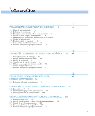 xi
Índice analítico
PARA EMPEZAR: CONCEPTOS Y DEFINICIONES 1
1.1 El uso de la termodinámica 1
1.2 Definición de los sistemas 3
1.3 Descripción de los sistemas y de su comportamiento 5
1.4 Medida de masa, longitud, tiempo y fuerza 9
1.5 Dos propiedades mensurables: volumen específico y presión 13
1.6 Medida de la temperatura 18
1.7 Diseño y análisis en ingeniería 24
1.8 Cómo utilizar este libro con eficacia 28
1.9 Resumen del capítulo y guía para el estudio 29
LA ENERGÍA Y LA PRIMERA LEY DE LA TERMODINÁMICA 35
2.1 Concepto mecánico de la energía 35
2.2 Energía transferida mediante trabajo 39
2.3 Energía de un sistema 52
2.4 Transferencia de energía por calor 56
2.5 El balance de energía para sistemas cerrados 60
2.6 Análisis energético de ciclos 73
2.7 Resumen del capítulo y guía para el estudio 76
PROPIEDADES DE UNA SUSTANCIA PURA,
SIMPLE Y COMPRESIBLE 85
3.1 Definición del estado termodinámico 85
EVALUACIÓN DE PROPIEDADES: CONSIDERACIONES GENERALES 86
3.2 La relación p-v-T 87
3.3 El cálculo de las propiedades termodinámicas 93
3.4 Gráfica generalizada de compresibilidad 113
CÁLCULO DE PROPIEDADES CON EL MODELO DE GAS IDEAL 119
3.5 El modelo de gas ideal 120
3.6 Energía interna, entalpía y calores específicos de gases ideales 122
3.7 Cálculo de Δu y Δh en gases ideales 125
3.8 Procesos politrópicos de un gas ideal 133
3.9 Resumen del capítulo y guía para el estudio 135
1
2
3
 