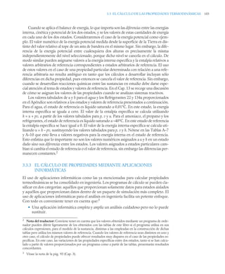 3.3 EL CÁLCULO DE LAS PROPIEDADES TERMODINÁMICAS 103
Cuando se aplica el balance de energía, lo que importa son las diferencias entre las energías
interna, cinética y potencial de los dos estados, y no los valores de estas cantidades de energía
en cada uno de los dos estados. Consideraremos el caso de la energía potencial como ejem-
plo. El valor numérico de la energía potencial medida desde la superficie de la Tierra es dis-
tinto del valor relativo al tope de un asta de bandera en el mismo lugar. Sin embargo, la dife-
rencia de la energía potencial entre cualesquiera dos alturas es precisamente la misma
independientemente del nivel seleccionado, porque dicho nivel se cancela en el cálculo. De
modo similar pueden asignarse valores a la energía interna específica y la entalpía relativos a
valores arbitrarios de referencia correspondientes a estados arbitrarios de referencia. El uso
de estos valores en el caso de una propiedad particular determinada con relación a una refe-
rencia arbitraria no resulta ambiguo en tanto que los cálculos a desarrollar incluyan sólo
diferencias en dicha propiedad, pues entonces se cancela el valor de referencia. Sin embargo,
cuando se desarrollan reacciones químicas entre las sustancias en estudio debe darse espe-
cial atención al tema de estados y valores de referencia. En el Cap. 13 se recoge una discusión
de cómo se asignan los valores de las propiedades cuando se analizan sistemas reactivos.
Los valores tabulados de u y h para el agua y los Refrigerantes 22 y 134a proporcionados
en el Apéndice son relativos a los estados y valores de referencia presentados a continuación.
Para el agua, el estado de referencia es líquido saturado a 0,01°C. En este estado, la energía
interna específica se iguala a cero. El valor de la entalpía específica se calcula utilizando
h = u + pv, a partir de los valores tabulados para p, v y u. Para el amoniaco, el propano y los
refrigerantes, el estado de referencia es líquido saturado a –40°C. En este estado de referencia
la entalpía específica se hace igual a 0. El valor de la energía interna específica se calcula uti-
lizando u = h – pv, sustituyendo los valores tabulados para p, v y h. Nótese en las Tablas A–7
y A–10 que esto lleva a valores negativos para la energía interna en el estado de referencia.
Esto enfatiza que lo importante no son los valores numéricos asignados a u y h en un estado
dado sino sus diferencias entre los estados. Los valores asignados a estados particulares cam-
bian si cambia el estado de referencia o el valor de referencia, sin embargo las diferencias per-
manecen constantes.2
3.3.3 EL CÁLCULO DE PROPIEDADES MEDIANTE APLICACIONES
INFORMÁTICAS
El uso de aplicaciones informáticas como las ya mencionadas para calcular propiedades
termodinámicas se ha consolidado en ingeniería. Los programas de cálculo se pueden cla-
sificar en dos categorías: aquéllos que proporcionan solamente datos para estados aislados
y aquéllos que proporcionan datos dentro de un paquete de simulación más completo. El
uso de aplicaciones informáticas para el análisis en ingeniería facilita un potente enfoque.
Con todo es conveniente tener en cuenta que:3
• Una aplicación informática completa y amplía un análisis cuidadoso pero no lo puede
sustituir.
2
Nota del traductor: Conviene tener en cuenta que los valores obtenidos mediante un programa de orde-
nador pueden diferir ligeramente de los obtenidos con las tablas de este libro si el programa utiliza en sus
cálculos expresiones, para el modelo de la sustancia, distintas a las empleadas en la construcción de dichas
tablas pero utiliza los mismos valores de referencia. Cuando los valores de referencia sean distintos en uno y
otro caso, el cálculo de propiedades puede ofrecer resultados muy dispares en el caso de las propiedades es-
pecíficas. En este caso, las variaciones de las propiedades específicas entre dos estados, tanto si se han calcu-
lado a partir de valores proporcionados por un programa como a partir de las tablas, presentarán resultados
concordantes.
3
Véase la nota de la pág. 93 (Cap. 3).
 
