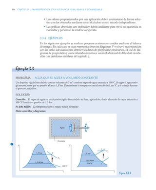 104 CAPITULO 3. PROPIEDADES DE UNA SUSTANCIA PURA, SIMPLE Y COMPRESIBLE
• Los valores proporcionados por una aplicación deben contrastarse de forma selec-
tiva con los obtenidos mediante una calculadora u otro método independiente.
• Las gráficas obtenidas con ordenador deben analizarse para ver si su apariencia es
razonable y presentan la tendencia esperada.
3.3.4 EJEMPLOS
En los siguientes ejemplos se analizan procesos en sistemas cerrados mediante el balance
de energía. En cada caso se usan representaciones en diagramas T–v y/o p–v en conjunción
con las tablas adecuadas para obtener los datos de propiedades necesarios. El uso de dia-
gramas de propiedades y datos tabulados introduce un nivel adicional de dificultad en rela-
ción con problemas similares del capítulo 2.
Ejemplo 3.3
PROBLEMA AGUA QUE SE AGITA A VOLUMEN CONSTANTE
Un depósito rígido bien aislado con un volumen de 3 m3
contiene vapor de agua saturado a 100°C. Se agita el agua enér-
gicamente hasta que su presión alcanza 1,5 bar. Determínese la temperatura en el estado final, en °C, y el trabajo durante
el proceso, en julios.
SOLUCIÓN
Conocido: El vapor de agua en un depósito rígido bien aislado se lleva, agitándolo, desde el estado de vapor saturado a
100 °C hasta una presión de 1,5 bar.
Se debe hallar: La temperatura en el estado final y el trabajo
Datos conocidos y diagramas:
Figura E.3.3
1
Agua
Frontera
p
v v
1,5 bar 1,5 bar
1,014 bar
1
1
2
2
T2
100°C
1,014 bar
100°C
T
T2
 