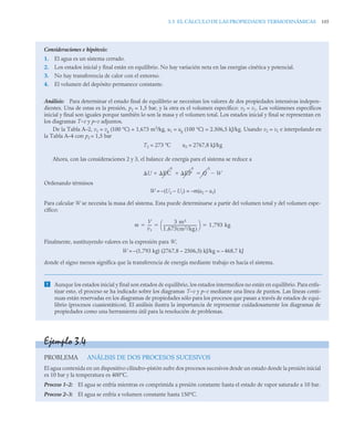 3.3 EL CÁLCULO DE LAS PROPIEDADES TERMODINÁMICAS 105
Consideraciones e hipótesis:
1. El agua es un sistema cerrado.
2. Los estados inicial y final están en equilibrio. No hay variación neta en las energías cinética y potencial.
3. No hay transferencia de calor con el entorno.
4. El volumen del depósito permanece constante.
Análisis: Para determinar el estado final de equilibrio se necesitan los valores de dos propiedades intensivas indepen-
dientes. Una de estas es la presión, p2 = 1,5 bar, y la otra es el volumen específico: v2 = v1. Los volúmenes específicos
inicial y final son iguales porque también lo son la masa y el volumen total. Los estados inicial y final se representan en
los diagramas T–v y p–v adjuntos.
De la Tabla A–2, v1 = vg (100 °C) = 1,673 m3
/kg, u1 = ug (100 °C) = 2.506,5 kJ/kg. Usando v2 = v1 e interpolando en
la Tabla A–4 con p2 = 1,5 bar
T2 = 273 ºC u2 = 2767,8 kJ/kg
Ahora, con las consideraciones 2 y 3, el balance de energía para el sistema se reduce a
Ordenando términos
W = –(U2 – U1) = –m(u2 – u1)
Para calcular W se necesita la masa del sistema. Esta puede determinarse a partir del volumen total y del volumen espe-
cífico:
Finalmente, sustituyendo valores en la expresión para W,
W = –(1,793 kg) (2767,8 – 2506,5) kJ/kg = –468,7 kJ
donde el signo menos significa que la transferencia de energía mediante trabajo es hacia el sistema.
 Aunque los estados inicial y final son estados de equilibrio, los estados intermedios no están en equilibrio. Para enfa-
tizar esto, el proceso se ha indicado sobre los diagramas T–v y p–v mediante una línea de puntos. Las líneas conti-
nuas están reservadas en los diagramas de propiedades sólo para los procesos que pasan a través de estados de equi-
librio (procesos cuasiestáticos). El análisis ilustra la importancia de representar cuidadosamente los diagramas de
propiedades como una herramienta útil para la resolución de problemas.
U EC
0
EP
0
  Q
0
W


m
V
v1
----
-
3 m3
1 673 m3/kg
( )
,
------------------------------------
-
⎝ ⎠
⎛ ⎞ 1 793 kg
,
  
Ejemplo 3.4
PROBLEMA ANÁLISIS DE DOS PROCESOS SUCESIVOS
El agua contenida en un dispositivo cilindro–pistón sufre dos procesos sucesivos desde un estado donde la presión inicial
es 10 bar y la temperatura es 400°C.
Proceso 1–2: El agua se enfría mientras es comprimida a presión constante hasta el estado de vapor saturado a 10 bar.
Proceso 2–3: El agua se enfría a volumen constante hasta 150°C.
 