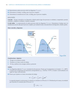 106 CAPITULO 3. PROPIEDADES DE UNA SUSTANCIA PURA, SIMPLE Y COMPRESIBLE
(a) Represéntense ambos procesos sobre los diagramas T–v y p–v.
(b) Determínese el trabajo, en kJ/kg, para el proceso completo.
(c) Determínese la transferencia de calor, en kJ/kg, para el proceso completo.
SOLUCIÓN
Conocido: El agua contenida en un dispositivo cilindro–pistón sigue dos procesos: es enfriada y comprimida a presión
constante, y después es enfriada a volumen constante.
Se debe hallar: La representación de ambos procesos sobre los diagramas T–v y p-v. Determínese el trabajo neto y la
transferencia neta de calor para el proceso completo, por unidad de masa contenida dentro del dispositivo cilindro–pistón.
Datos conocidos y diagramas:
Figura E.3.4
Consideraciones e hipótesis:
1. El agua es un sistema cerrado.
2. El pistón es el único modo de trabajo.
3. No hay cambios en las energías cinética y potencial.
Análisis:
(a) Los diagramas adjuntos T–v y p–v muestran los dos procesos. Puesto que la temperatura en el estado 1, T1 = 400°C,
es mayor que la temperatura de saturación correspondiente a p1 = 10,0 bar: 179,9°C, el estado 1 está localizado en la
región de vapor sobrecalentado.
(b) Puesto que el pistón es el único mecanismo de trabajo
La segunda integral se anula porque el volumen es constante en el Proceso 2–3. Dividiendo por la masa y recordando
que la presión es constante para el Proceso 1–2
p
v v
T
Agua
Frontera
10 bar
4,758 bar
400°C
179,9°C
150°C
150°C
400°C
10 bar
4,758 bar
179,9°C
1
2
3
2
3
1
W p V
d
1
3
 p V p V
0
d
2
3


d
1
2

 
W
m
----- p v2 v1

( )

 