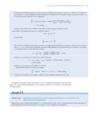 3.3 EL CÁLCULO DE LAS PROPIEDADES TERMODINÁMICAS 107
El siguiente ejemplo puede ser resuelto con un programa informático adecuado que
calcule los valores de las propiedades en los estados, calcule los resultados y los represente
en forma gráfica.
El volumen específico en el estado 1 se encuentra con la Tabla A–4 usando p1 = 10 bar y T1 = 400°C: v1 = 0,3066 m3
/
kg. También u1 = 2.957,3 kJ/kg. El volumen específico en el estado 2 es el valor para el vapor saturado a 10 bar: v2 =
0,1944 m3
/kg, de la Tabla A–3. Por consiguiente
El signo menos indica que el trabajo se hace sobre el vapor de agua mediante el pistón.
(c) El balance de energía para el proceso completo se reduce a
m (u3 – u1) = Q – W
Reordenando
Para evaluar la transferencia de calor se necesita u3, energía interna específica en el estado 3. Puesto que T3 es cono-
cida y v3 = v2, se conocen dos propiedades intensivas independientes que juntas determinan el estado 3. Para hallar
u3 se resuelve primero la expresión para el título
donde vf3 y vg3 se toman de la Tabla A–2 a 150°C. Entonces
donde uf3 y ug3 se toman de la Tabla A–2 a 150 °C
Sustituyendo valores en el balance de energía
El signo menos señala que la energía es cedida al exterior mediante transferencia de calor.
W
m
----- 10 bar
( ) 0,1944 0,3066

( )
m3
kg
-------
⎝ ⎠
⎛ ⎞ 105 N/m2
1 bar
-------------------------
-
1 kJ
103 N·m
-----------------------

= 112 2 kJ/kg
,

Q
m
---
- u3 u1

( )
W
m
-----


x3
v3 vf3

vg3 vf3

---------------------
-
0,1944 1,0905 10 3



0 3928
, 1,0905 10 3



----------------------------------------------------------------
- 0 494
,
  
u3 uf3 x3 ug3 uf3

( )
 631 68 0 494 2.559 5 631 98
,

,
( )
,

,
 
1583,9 kJ/kg
=
Q
m
---
- 1583,9 2957 3 112
 2
,
( )

,
 1485 6 kJ/kg
,

 
Ejemplo 3.5
PROBLEMA REPRESENTACIÓN DE DATOS TERMODINÁMICOS UTILIZANDO UNA
APLICACIÓN INFORMÁTICA
Represéntese, para el sistema del Ejemplo 3.1, la transferencia de calor, en kJ, y la masa presente de vapor saturado, en
kg, ambas frente a la presión del estado 2 en el rango 1-2 bar. Analícense los resultados.
 