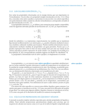 3.3 EL CÁLCULO DE LAS PROPIEDADES TERMODINÁMICAS 109
3.3.5 LOS CALORES ESPECÍFICOS cv Y cp
Son varias las propiedades relacionadas con la energía interna que son importantes en
Termodinámica. Una de ellas es la propiedad entalpía introducida en la Sec. 3.3.2. Otras
dos, conocidas como calores específicos, se presentan en esta sección. Los calores específicos
son particularmente útiles cuando los cálculos termodinámicos corresponden al modelo de
gas ideal introducido en la Sec. 3.5.
Las propiedades intensivas cv y cp se definen, para sustancias puras simples compresibles,
como las siguientes derivadas parciales de las funciones u(T, v) y h(T, p), respectivamente:
(3.8)
(3.9)
donde los subíndices v y p representan, respectivamente, las variables que se mantienen
fijas durante la diferenciación. Los valores para cv y cp pueden obtenerse mediante la mecá-
nica estadística utilizando medidas espectroscópicas. Pueden también determinarse macros-
cópicamente mediante medidas de propiedades con gran precisión. Puesto que u y h
pueden expresarse bien sobre la base de masa unidad, bien por mol, los valores de los
calores específicos pueden expresarse de modo similar. Las unidades SI son kJ/kg· K o
bien kJ/kmol· K. Sus correspondientes unidades inglesas son Btu/lb·°R o Btu/lbmol·°R.
La propiedad k, denominada razón de calores específicos, es simplemente el cociente
(3.10)
Las propiedades cv y cp se conocen como calores específicos (o capacidades caloríficas) por-
que en ciertas condiciones especiales relacionan el cambio de temperatura en un sistema con
la cantidad de energía añadida por transferencia de calor. Sin embargo, es preferible gene-
ralmente pensar en cv y cp en términos de sus definiciones, Ecs. 3.8 y 3.9, y no con referen-
cia a su interpretación restrictiva relacionada con la transferencia de calor.
En general, cv es una función de v y T (o p y T), y cp depende de p y T (o v y T). La
Fig. 3.9 muestra la variación de cp para el vapor de agua en función de la temperatura y la
presión. Las fases de vapor de otras sustancias muestran un comportamiento similar.
Nótese que en la figura aparece la variación de cp con la temperatura en el límite en que la
presión tiende a cero. En este límite cp aumenta con la temperatura, característica que
muestran otros gases también. Nos referiremos de nuevo a tales valores a presión cero para
cv y cp en la Sec. 3.6.
Los valores del calor específico se conocen para sólidos, líquidos y gases comunes. Los
valores para gases se introducen en la Sec. 3.5 como una parte de la discusión del modelo
de gas ideal. Los valores para algunos sólidos y líquidos comunes se introducen en la Sec.
3.3.6 como una parte de la discusión del modelo de sustancia incompresible.
3.3.6 CÁLCULO DE PROPIEDADES DE LÍQUIDOS Y SÓLIDOS
A menudo se pueden emplear métodos especiales para calcular propiedades de líquidos y
sólidos. Estos métodos proporcionan aproximaciones simples, pero precisas, que no
requieren de cálculos tan exactos como en el caso de la tabla de líquido comprimido para
c
u
T
------
-
⎠
⎞
v

cp
h
T
------
-
⎠
⎞
p

k
cp
cv
---
-

calores específicos
 