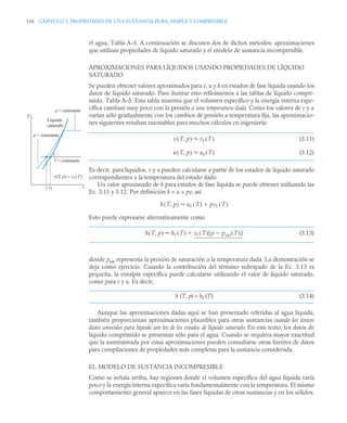 110 CAPITULO 3. PROPIEDADES DE UNA SUSTANCIA PURA, SIMPLE Y COMPRESIBLE
el agua, Tabla A–5. A continuación se discuten dos de dichos métodos: aproximaciones
que utilizan propiedades de líquido saturado y el modelo de sustancia incompresible.
APROXIMACIONES PARA LÍQUIDOS USANDO PROPIEDADES DE LÍQUIDO
SATURADO
Se pueden obtener valores aproximados para v, u y h en estados de fase líquida usando los
datos de líquido saturado. Para ilustrar esto refirámonos a las tablas de líquido compri-
mido, Tabla A–5. Esta tabla muestra que el volumen específico y la energía interna espe-
cífica cambian muy poco con la presión a una temperatura dada. Como los valores de v y u
varían sólo gradualmente con los cambios de presión a temperatura fija, las aproximacio-
nes siguientes resultan razonables para muchos cálculos en ingeniería:
(3.11)
(3.12)
Es decir, para líquidos, v y u pueden calcularse a partir de los estados de líquido saturado
correspondientes a la temperatura del estado dado.
Un valor aproximado de h para estados de fase líquida se puede obtener utilizando las
Ec. 3.11 y 3.12. Por definición h = u + pv; así
Esto puede expresarse alternativamente como
(3.13)
donde psat representa la presión de saturación a la temperatura dada. La demostración se
deja como ejercicio. Cuando la contribución del término subrayado de la Ec. 3.13 es
pequeña, la entalpía específica puede calcularse utilizando el valor de líquido saturado,
como para v y u. Es decir,
h (T, p) ≈ hf (T) (3.14)
Aunque las aproximaciones dadas aquí se han presentado referidas al agua líquida,
también proporcionan aproximaciones plausibles para otras sustancias cuando los únicos
datos conocidos para líquido son los de los estados de líquido saturado. En este texto, los datos de
líquido comprimido se presentan sólo para el agua. Cuando se requiera mayor exactitud
que la suministrada por estas aproximaciones pueden consultarse otras fuentes de datos
para compilaciones de propiedades más completas para la sustancia considerada.
EL MODELO DE SUSTANCIA INCOMPRESIBLE
Como se señala arriba, hay regiones donde el volumen específico del agua líquida varía
poco y la energía interna específica varía fundamentalmente con la temperatura. El mismo
comportamiento general aparece en las fases líquidas de otras sustancias y en los sólidos.
T
v
v vf
p = constante
p = constante
T = constante
Líquido
saturado
f
v(T, p) ≈ vf (T)
v T p
,
( ) vf T
( )

u T p
,
( ) uf T
( )

h T p
,
( ) uf T
( ) pvf T
( )


h T p
,
( ) hf T
( ) vf T
( ) p psat T
( )

[ ]


 