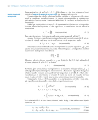 112 CAPITULO 3. PROPIEDADES DE UNA SUSTANCIA PURA, SIMPLE Y COMPRESIBLE
Las aproximaciones de las Ecs. 3.11, 3.12 y 3.14 se basan en estas observaciones, así como
también el modelo de sustancia incompresible que ahora consideraremos.
Para simplificar los cálculos relativos a líquidos o sólidos, el volumen específico (den-
sidad) se considera a menudo constante y la energía interna específica se considera que
varía sólo con la temperatura. Una sustancia idealizada de esta forma recibe el nombre de
incompresible.
Puesto que la energía interna específica de una sustancia definida como incompresible
depende sólo de la temperatura, el calor específico cv es también una función sólo de la
temperatura
(incompresible) (3.15)
Esta expresión aparece como una derivada total porque u depende sólo de T.
Aunque el volumen específico es constante y la energía interna depende sólo de la tem-
peratura, la entalpía varía tanto con la presión como con la temperatura según
(incompresible) (3.16)
Para una sustancia modelizada como incompresible, los calores específicos cv y cp son
iguales. Esto puede verse diferenciando la Ec. 3.16 con respecto a la temperatura mientras
mantenemos fija la presión para obtener
El primer miembro de esta expresión es cp por definición (Ec. 3.9). Así, utilizando el
segundo miembro de la Ec. 3.15 se obtiene
(incompresible) (3.17)
Por tanto, para una sustancia incompresible no es necesario distinguir entre cp y cv, y
ambos pueden representarse por el mismo símbolo, c. Los calores específicos de algunos
sólidos y líquidos comunes se recogen frente a la temperatura en la Tabla A–19. Para inter-
valos limitados de temperatura, la variación de c con ésta puede ser pequeña. En tales
casos, el calor específico c puede tratarse como una constante sin error apreciable.
Utilizando las Ec. 3.15 y 3.16, los cambios en la energía interna específica y en la ental-
pía específica entre dos estados vienen dados, respectivamente, por
(incompresible) (3.18)
(incompresible) (3.19)
Si el calor específico c se toma como constante, las Ec. 3.18 y 3.19 se transforman, respec-
tivamente, en
modelo de sustancia
incompresible
cv T
( )
du
dT
------
-

h T p
,
( ) u T
( ) pv


h
T
------
-
⎠
⎞
p
du
dT
------
-

cp cv

u2 u1
 c T
( ) dT
T1
T2


h2 h1
 u2 u1
 v p2 p1

( )


c T
( ) dT v p2 p1

( )

T1
T2


(3.20a)
(3.20b)
u2 u1
 c T2 T1

( )

h2 h1
 c T2 T1

( ) v p2 p1

( )


(incompresible, c constante)
 