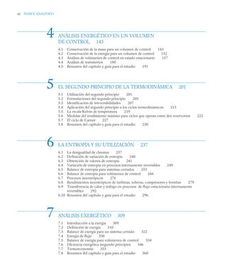 xii ÍNDICE ANALÍTICO
ANÁLISIS ENERGÉTICO EN UN VOLUMEN
DE CONTROL 143
4.1 Conservación de la masa para un volumen de control 143
4.2 Conservación de la energía para un volumen de control 152
4.3 Análisis de volúmenes de control en estado estacionario 157
4.4 Análisis de transitorios 180
4.5 Resumen del capítulo y guía para el estudio 191
EL SEGUNDO PRINCIPIO DE LA TERMODINÁMICA 201
5.1 Utilización del segundo principio 201
5.2 Formulaciones del segundo principio 205
5.3 Identificación de irreversibilidades 207
5.4 Aplicación del segundo principio a los ciclos termodinámicos 213
5.5 La escala Kelvin de temperatura 219
5.6 Medidas del rendimiento máximo para ciclos que operan entre dos reservorios 222
5.7 El ciclo de Carnot 227
5.8 Resumen del capítulo y guía para el estudio 230
LA ENTROPÍA Y SU UTILIZACIÓN 237
6.1 La desigualdad de clausius 237
6.2 Definición de variación de entropía 240
6.3 Obtención de valores de entropía 241
6.4 Variación de entropía en procesos internamente reversibles 249
6.5 Balance de entropía para sistemas cerrados 253
6.6 Balance de entropía para volúmenes de control 266
6.7 Procesos isoentrópicos 276
6.8 Rendimientos isoentrópicos de turbinas, toberas, compresores y bombas 279
6.9 Transferencia de calor y trabajo en procesos de flujo estacionario internamente
reversibles 292
6.10 Resumen del capítulo y guía para el estudio 296
ANÁLISIS EXERGÉTICO 309
7.1 Introducción a la exergía 309
7.2 Definición de exergía 310
7.3 Balance de exergía para un sistema cerrado 322
7.4 Exergía de flujo 330
7.5 Balance de exergía para volúmenes de control 334
7.6 Eficiencia exergética (segundo principio) 346
7.7 Termoeconomía 353
7.8 Resumen del capítulo y guía para el estudio 360
4
5
6
7
 