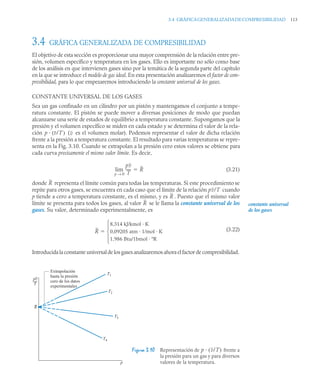 3.4 GRÁFICAGENERALIZADADECOMPRESIBILIDAD 113
3.4 GRÁFICA GENERALIZADA DE COMPRESIBILIDAD
El objetivo de esta sección es proporcionar una mayor comprensión de la relación entre pre-
sión, volumen específico y temperatura en los gases. Ello es importante no sólo como base
de los análisis en que intervienen gases sino por la temática de la segunda parte del capítulo
en la que se introduce el modelo de gas ideal. En esta presentación analizaremos el factor de com-
presibilidad, para lo que empezaremos introduciendo la constante universal de los gases.
CONSTANTE UNIVERSAL DE LOS GASES
Sea un gas confinado en un cilindro por un pistón y mantengamos el conjunto a tempe-
ratura constante. El pistón se puede mover a diversas posiciones de modo que puedan
alcanzarse una serie de estados de equilibrio a temperatura constante. Supongamos que la
presión y el volumen específico se miden en cada estado y se determina el valor de la rela-
ción ( es el volumen molar). Podemos representar el valor de dicha relación
frente a la presión a temperatura constante. El resultado para varias temperaturas se repre-
senta en la Fig. 3.10. Cuando se extrapolan a la presión cero estos valores se obtiene para
cada curva precisamente el mismo valor límite. Es decir,
(3.21)
donde representa el límite común para todas las temperaturas. Si este procedimiento se
repite para otros gases, se encuentra en cada caso que el límite de la relación cuando
p tiende a cero a temperatura constante, es el mismo, y es . Puesto que el mismo valor
límite se presenta para todos los gases, al valor se le llama la constante universal de los
gases. Su valor, determinado experimentalmente, es
(3.22)
Introducida la constante universal de los gases analizaremos ahora el factor de compresibilidad.
Figura 3.10 Representación de frente a
la presión para un gas y para diversos
valores de la temperatura.
p v/T
( ) v
pv
T
-----
-
p 0
→
lim R

R
constante universal
de los gases
pv/T
R
R
R
8,314 kJ/kmol · K
0,09205 atm · 1/mol · K
1,986 Btu/1bmol · ºR
⎩
⎪
⎨
⎪
⎧

p
T1
T2
T3
T4
Extrapolación
hasta la presión
cero de los datos
experimentales
T
pv
R
p v/T
( )
 