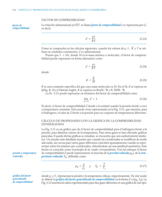 114 CAPITULO 3. PROPIEDADES DE UNA SUSTANCIA PURA, SIMPLE Y COMPRESIBLE
FACTOR DE COMPRESIBILIDAD
La relación adimensional se llama factor de compresibilidad y se representa por Z,
es decir,
(3.23)
Como se comprueba en los cálculos siguientes, cuando los valores de p, , y T se uti-
lizan en unidades consistentes, Z es adimensional.
Puesto que = Mv, donde M es la masa atómica o molecular, el factor de compresi-
bilidad puede expresarse en forma alternativa como
(3.24)
donde
(3.25)
R es una constante específica del gas cuya masa molecular es M. En el SI, R se expresa en
kJ/kg·K. En el Sistema Inglés, R se expresa en Btu/lb·°R o ft·lbf/lb·°R.
La Ec. 3.21 puede expresarse en términos del factor de compresibilidad como
(3.26)
Es decir, el factor de compresibilidad Z tiende a la unidad cuando la presión tiende a cero
a temperatura constante. Esto puede verse representado en la Fig. 3.11, que muestra, para
el hidrógeno, el valor de Z frente a la presión para un conjunto de temperaturas diferentes.
CÁLCULO DE PROPIEDADES CON LA GRÁFICA DE LA COMPRESIBILIDAD
GENERALIZADA
La Fig. 3.11 es un gráfico que da el factor de compresibilidad para el hidrógeno frente a la
presión, para distintos valores de la temperatura. Para otros gases se han obtenido gráficas
parecidas. Cuando dichas gráficas se estudian, se encuentra que son cualitativamente simila-
res. Un estudio más detallado muestra que cuando las coordenadas se modifican de modo
adecuado, las curvas para varios gases diferentes coinciden ajustadamente cuando se repre-
sentan sobre los mismos ejes coordenados, obteniéndose así una similitud cuantitativa. Este
hecho es conocido como el principio de los estados correspondientes. Con tal enfoque el factor
de compresibilidad Z puede representarse en función de la presión reducida pR y de la tem-
peratura reducida TR, definidas como
(3.27)
donde pc y Tc representan la presión y la temperatura críticas, respectivamente. De este modo
se obtiene la gráfica del factor generalizado de compresibilidad, en la forma Z=f(pR,TR). La
Fig. 3.12 muestra los datos experimentales para diez gases diferentes en una gráfica de este tipo.
factor de
compresibilidad
pv/RT
Z
pv
RT
-------
-

v R
v
Z
pv
RT
-------
-

R
R
M
-----
-

Z
p 0
→
lim 1

presión y temperatura
reducidas
pR
p
pc
----
- y TR
T
Tc
-----
-
 
gráfica del factor
generalizado
de compresibilidad
 