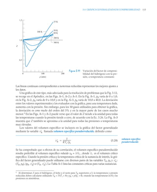 3.4 GRÁFICAGENERALIZADADECOMPRESIBILIDAD 115
Las líneas continuas correspondientes a isotermas reducidas representan los mejores ajustes a
los datos.
Una gráfica de este tipo, más adecuada para la resolución de problemas que la Fig. 3.12,
se recoge en el Apéndice, en las Figs. A–1, A–2 y A–3. En la Fig. A–1, pR varía de 0 a 1,0;
en la Fig. A–2, pR varía de 0 a 10,0 y en la Fig. A–3, pR varía de 10,0 a 40,0. La desviación
entre los valores experimentales y los evaluados con la gráfica, para una temperatura dada,
aumenta con la presión. Sin embargo, para los 30 gases utilizados para obtener la gráfica,
la desviación es como mucho del orden del 5% y en la mayor parte de los casos mucho
menor.5
En las Figs. A–1 y A–2 puede verse que el valor de Z tiende a la unidad para todas
las temperaturas cuando la presión tiende a cero, de acuerdo con la Ec. 3.26. La Fig. A–3
muestra que Z también se aproxima a la unidad para todas las presiones a temperaturas
muy elevadas.
Los valores del volumen específico se incluyen en la gráfica del factor generalizado
mediante la variable llamada volumen específico pseudorreducido, definido como
(3.28)
Se ha comprobado que a efectos de su correlación, el volumen específico pseudorreducido
resulta preferible al volumen específico reducido vR = , donde es el volumen crítico
específico. Usando la presión crítica y la temperatura crítica de la sustancia de interés, la grá-
fica del factor generalizado puede utilizarse con diversos pares de las variables TR, pR y :
(TR, pR), (pR, ) o (TR, ). La Tabla A–1 lista las constantes críticas para varias sustancias.
Figura 3.11 Variación del factor de compresi-
bilidad del hidrógeno con la pre-
sión, a temperatura constante.
1,5
1,0
0,5
0 100 200
35 K
50 K
60 K
200 K
300 K
100 K
Z
p (atm)
v
R
5
Al determinar Z para el hidrógeno, el helio y el neón para TR superiores a 5, la temperatura y presión
reducidas deben calcularse utilizando TR = T/(Tc + 8) y pR = p/(pc + 8), estando las temperaturas en K y las
presiones en atmósferas.
v
R
v
RTc /pc
-----------------
-

volumen específico
pseudorreducido
v/vc vc
v
R
v
R v
R
 