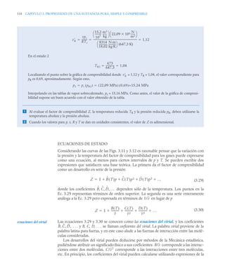118 CAPITULO 3. PROPIEDADES DE UNA SUSTANCIA PURA, SIMPLE Y COMPRESIBLE
ECUACIONES DE ESTADO
Considerando las curvas de las Figs. 3.11 y 3.12 es razonable pensar que la variación con
la presión y la temperatura del factor de compresibilidad para los gases puede expresarse
como una ecuación, al menos para ciertos intervalos de p y T. Se pueden escribir dos
expresiones que satisfacen una base teórica. La primera da el factor de compresibilidad
como un desarrollo en serie de la presión
(3.29)
donde los coeficientes dependen sólo de la temperatura. Los puntos en la
Ec. 3.29 representan términos de orden superior. La segunda es una serie enteramente
análoga a la Ec. 3.29 pero expresada en términos de en lugar de p
(3.30)
Las ecuaciones 3.29 y 3.30 se conocen como las ecuaciones del virial, y los coeficientes
. . . y B, C, D, . . . se llaman coeficientes del virial. La palabra virial proviene de la
palabra latina para fuerza, y en este caso alude a las fuerzas de interacción entre las molé-
culas consideradas.
Los desarrollos del virial pueden deducirse por métodos de la Mecánica estadística,
pudiéndose atribuir un significado físico a sus coeficientes: corresponde a las interac-
ciones entre dos moléculas, corresponde a las interacciones entre tres moléculas,
etc. En principio, los coeficientes del virial pueden calcularse utilizando expresiones de la
En el estado 2
Localizando el punto sobre la gráfica de compresibilidad donde = 1,12 y TR = 1,04, el valor correspondiente para
pR es 0,69, aproximadamente. Según esto,
Interpolando en las tablas de vapor sobrecalentado, p2 = 15,16 MPa. Como antes, el valor de la gráfica de compresi-
bilidad supone un buen acuerdo con el valor obtenido de la tabla.
 Al evaluar el factor de compresibilidad Z, la temperatura reducida TR y la presión reducida pR, deben utilizarse la
temperatura absoluta y la presión absoluta.
 Cuando los valores para p, v, R y T se dan en unidades consistentes, el valor de Z es adimensional.
v
R
vpc
RTc
---------
-
15,2
10
3
----------
-
m3
kg
-------
⎝ ⎠
⎛ ⎞ 22,09 106

N
m2
-------
⎝ ⎠
⎛ ⎞
8314
18,02
--------------
-
N·m
kg·K
-----------
-
⎝ ⎠
⎛ ⎞ (647,3 K)
--------------------------------------------------------------------------- 1,12
  
TR2
673
647 3
,
--------------
- 1 04
,
 
v
R
p2 pc pR2
( ) 22 09 MPa
,
( ) 0 69
,
( )=15 24 MPa
,
 
Z 1 B
ˆ T
( )p C
ˆ T
( )p2 D
ˆ T
( )p3 …
   

B
ˆ C
ˆ D
ˆ …
, , ,
1/v
Z 1
B T
( )
v
------------
C T
( )
v2
------------
-
D T
( )
v3
------------- …
   

ecuaciones del virial
B̂ Ĉ D,
ˆ
, ,
B/v
C/v2
 