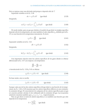 3.6 ENERGÍA INTERNA, ENTALPÍA Y CALORES ESPECÍFICOS DE GASES IDEALES 123
Esto se expresa como una derivada total porque u depende sólo de T.
Separando variables en la Ec. 3.38
(gas ideal) (3.39)
Integrando,
(gas ideal) (3.40)
De modo similar, para un gas que obedece el modelo de gas ideal, la entalpía específica
depende sólo de la temperatura, así como también el calor específico cp, definido por la Ec.
3.9, es una función de la temperatura únicamente. Es decir,
(gas ideal) (3.41)
Separando variables en la Ec. 3.41
(3.42)
Integrando,
(gas ideal) (3.43)
Una importante relación entre los calores específicos de los gases ideales se obtiene
diferenciado la Ec. 3.37 con respecto a la temperatura
e introduciendo las Ec. 3.38 y 3.41 se obtiene
(gas ideal) (3.44)
En base molar, esto se escribe
(gas ideal) (3.45)
Aunque cada uno de los dos calores específicos del gas ideal es una función de la tempe-
ratura, las Ec. 3.44 y 3.45 muestran que los calores específicos difieren en una constante:
la constante del gas. El conocimiento de cualquiera de los calores específicos para un gas
en concreto permite calcular el otro utilizando sólo la constante del gas. Las ecuaciones
anteriores muestran también que cp  cv y respectivamente.
Para un gas ideal, la razón de calores específicos, k, es también una función que sólo
depende de la temperatura
(gas ideal) (3.46)
du cv T
( ) dT

u T2
( ) u T1
( )
 cv T
( ) dT
T1
T2


cp T
( )
dh
dT
------
-

dh cp T
( ) dT

h T2
( ) h T1
( )
 cp T
( ) dT
T1
T2


dh
dT
------
-
du
dT
------
- R


cp T
( ) cv T
( ) R


cp T
( ) cv T
( ) R


cp cv,

k
cp T
( )
cv T
( )
-------------
-

 