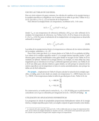 126 CAPITULO 3. PROPIEDADES DE UNA SUSTANCIA PURA, SIMPLE Y COMPRESIBLE
USO DE LAS TABLAS DE GAS IDEAL
Para un cierto número de gases comunes, los cálculos de cambios en la energía interna y
la entalpía específicas se simplifican con el manejo de las tablas de gas ideal, Tablas A–22 y
A–23, que dan u y h (o y ) en función de la temperatura.
Para obtener la entalpía frente a la temperatura, escribimos la Ec. 3.43 como
donde Tref es una temperatura de referencia arbitraria y h(Tref) un valor arbitrario de la
entalpía a la temperatura de referencia. Las Tablas A–22 y A–23 se basan en la selección:
h = 0 a Tref = 0 K. Por tanto, la tabulación de la entalpía frente a la temperatura se desarrolla
utilizando la integral6
(3.49)
Las tablas de la energía interna frente a la temperatura se obtienen de los valores tabulados
de la entalpía, utilizando u = h – RT.
Para el aire como gas ideal, h y u vienen dados en la Tabla A–22 en unidades de kJ/kg.
Los valores de la entalpía específica molar y la energía interna específica molar para
diversos gases comunes modelizados como gases ideales se recogen en las Tablas A–23 en
unidades de kJ/kmol. Además de la energía interna y la entalpía, en estas tablas hay otras
magnitudes que se introducen en el Cap. 6, debiendo ignorarse por ahora. Las Tablas A–22
y A–23 son útiles para cálculos relativos a gases ideales, no sólo porque la variación de los
calores específicos con la temperatura se tiene en cuenta automáticamente, sino porque las
tablas son de fácil utilización.
Por ejemplo… emplearemos la Tabla A–22 para calcular la variación de la entalpía espe-
cífica, en kJ/kg, para el aire desde un estado con temperatura T1 = 400 K hasta otro con
T2 = 900 K. A las temperaturas dadas la tabla de gas ideal para el aire, Tabla A–22, da
En consecuencia, se tendrá para la variación h2 – h1 = 531,95 kJ/kg que es prácticamente
coincidente con el que se obtendría por integración de la Ec. 3.48 (531,69 kJ/kg). ▲
UTILIZACIÓN DE APLICACIONES INFORMÁTICAS
Los programas de cálculo de propiedades proporcionan habitualmente valores de la energía
interna y entalpía específicas para el aire y un amplio conjunto de gases tomados como ideales.
6
La variación del calor específico dado por la Ec. 3.48 es válida sólo para un rango de temperaturas limi-
tado, así los valores de entalpía tabulados se calculan con la Ec. 3.49 usando otras expresiones que permi-
ten calcular con precisión la integral sobre amplios rangos de temperaturas.
u h
h T
( ) cp T
( ) dT h Tref
( )

Tref
T


h T
( ) cp T
( ) dT
( )
0
T


h u
h1 400,98
kJ
kg
-----
-

h2 932,93
kJ
kg
-----
-

 