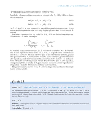 3.7 CÁLCULO DE Δu Y Δh EN GASES IDEALES 127
HIPÓTESIS DE CALORES ESPECÍFICOS CONSTANTES
Cuando los calores específicos se consideran constantes, las Ec. 3.40 y 3.43 se reducen,
respectivamente, a
(3.50)
(3.51)
Las Ecs. 3.50 y 3.51 se usan a menudo en los análisis termodinámicos con gases ideales
porque permiten desarrollar ecuaciones muy simples aplicables a un elevado número de
procesos.
Los valores constantes de cv y cp en las Ecs. 3.50 y 3.51 son, hablando estrictamente,
valores medios calculados como sigue:
No obstante, cuando la variación de cv o cp es pequeña en un intervalo dado de tempera-
tura, el calor específico a utilizar en las Ecs. 3.50 ó 3.51 se puede tomar como la media
aritmética de los valores del calor específico para las dos temperaturas extremas, pues el
error que se introduce es, normalmente, pequeño. Como alternativa, puede utilizarse el
calor específico para la temperatura media del intervalo. Estos métodos son particular-
mente adecuados cuando se pueden obtener datos tabulados para el calor específico,
como por ejemplo los de la Tabla A–20, pues entonces los valores del calor específico cons-
tante pueden, a menudo, determinarse mediante un breve análisis.
El siguiente ejemplo muestra el uso de las tablas de gas ideal y el balance de energía
para un sistema cerrado.
u T2
( ) u T1
( )
 cv T2 T1

( )

h T2
( ) h T1
( )
 cp T2 T1

( )

cv
cv T
( ) dT
T1
T2

T2 T1

--------------------------------
-, cp
cp T
( ) dT
T1
T2

T2 T1

--------------------------------
-
 
Ejemplo 3.8
PROBLEMA APLICACIÓN DEL BALANCE DE ENERGÍA CON LAS TABLAS DE GAS IDEAL
Un dispositivo cilindro–pistón contiene 1 kg de aire a la temperatura de 300 K y a una presión de 1,0 atm. El aire se
comprime hasta un estado en el que la temperatura es 460 K y la presión es 6,0 atm. Durante la compresión, hay una
transferencia de calor del aire al entorno igual a 20 kJ. Utilizando el modelo de gas ideal para el aire, determinar el trabajo
durante el proceso, en kJ.
SOLUCIÓN
Conocido: Un kilogramo de aire se comprime entre dos estados determinados habiendo una transferencia conocida de
calor desde el aire.
Se debe hallar: El trabajo en kJ.
 