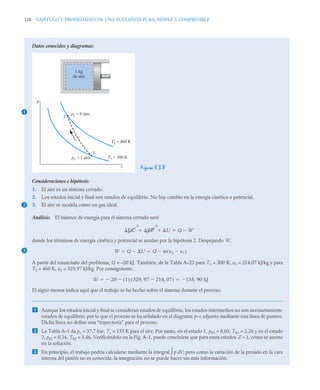 128 CAPITULO 3. PROPIEDADES DE UNA SUSTANCIA PURA, SIMPLE Y COMPRESIBLE
Datos conocidos y diagramas:
Figura E.3.8
Consideraciones e hipótesis:
1. El aire es un sistema cerrado.
2. Los estados inicial y final son estados de equilibrio. No hay cambio en la energía cinética o potencial.
3. El aire se modela como un gas ideal.
Análisis: El balance de energía para el sistema cerrado será
donde los términos de energía cinética y potencial se anulan por la hipótesis 2. Despejando W,
A partir del enunciado del problema, Q = –20 kJ. También, de la Tabla A–22 para T1 = 300 K, u1 = 214,07 kJ/kg y para
T2 = 460 K, u2 = 329,97 kJ/kg. Por consiguiente,
El signo menos indica aquí que el trabajo se ha hecho sobre el sistema durante el proceso.
 Aunque los estados inicial y final se consideran estados de equilibrio, los estados intermedios no son necesariamente
estados de equilibrio, por lo que el proceso se ha señalado en el diagrama p–v adjunto mediante una línea de puntos.
Dicha línea no define una “trayectoria” para el proceso.
 La Tabla A–1 da pc = 37,7 bar, Tc = 133 K para el aire. Por tanto, en el estado 1, pR1 = 0,03, TR1 = 2,26 y en el estado
2, pR2 = 0,16, TR2 = 3,46. Verificándolo en la Fig. A–1, puede concluirse que para estos estados Z ≈ 1, como se asume
en la solución.
 En principio, el trabajo podría calcularse mediante la integral ∫ p dV; pero como la variación de la presión en la cara
interna del pistón no es conocida, la integración no se puede hacer sin más información.
1
2
1
p2 = 6 atm
p1 = 1 atm
T2 = 460 K
T1 = 300 K
v
p
1 kg
de aire
2
EC
0
EP
0
U
  Q W


3 W Q U
 Q m u2 u1

( )

 
W 20
 1
( ) 329 97 214 07
,

,
( )
 135 90 kJ
,

 
 