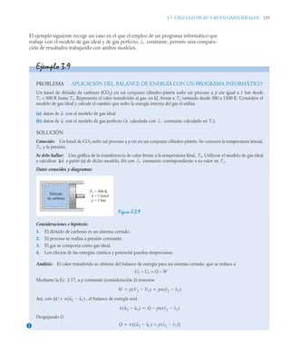 3.7 CÁLCULO DE ΔU Y ΔH EN GASES IDEALES 129
El ejemplo siguiente recoge un caso en el que el empleo de un programa informático que
trabaje con el modelo de gas ideal y de gas perfecto, constante, permite una compara-
ción de resultados trabajando con ambos modelos.
cv
Ejemplo 3.9
PROBLEMA APLICACIÓN DEL BALANCE DE ENERGÍA CON UN PROGRAMA INFORMÁTICO
Un kmol de dióxido de carbono (CO2) en un conjunto cilindro-pistón sufre un proceso a p cte igual a 1 bar desde
T1 = 300 K hasta T2. Represente el calor transferido al gas, en kJ, frente a T2 variando desde 300 a 1500 K. Considere el
modelo de gas ideal y calcule el cambio que sufre la energía interna del gas si utiliza
(a) datos de con el modelo de gas ideal
(b) datos de con el modelo de gas perfecto ( calculada con constante calculado en T1).
SOLUCIÓN
Conocido: Un kmol de CO2 sufre un proceso a p cte en un conjunto cilindro-pistón. Se conocen la temperatura inicial,
T1, y la presión.
Se debe hallar: Una gráfica de la transferencia de calor frente a la temperatura final, T2. Utilícese el modelo de gas ideal
y calcúlese a partir (a) de dicho modelo, (b) con constante correspondiente a su valor en T1.
Datos conocidos y diagramas:
Figura E.3.9
Consideraciones e hipótesis:
1. El dióxido de carbono es un sistema cerrado.
2. El proceso se realiza a presión constante.
3. El gas se comporta como gas ideal.
4. Los efectos de las energías cinética y potencial pueden despreciarse.
Análisis: El calor transferido se obtiene del balance de energía para un sistema cerrado, que se reduce a
U2 – U1 = Q – W
Mediante la Ec. 2.17, a p constante (consideración 2) tenemos
Así, con ΔU = , el balance de energía será
Despejando Q
u
u u cv
u cv
Dióxido
de carbono
= 300 K
= 1 kmol
= 1 bar
T1
n
p
W p V2 V1

( ) pn v2 v1

( )
 
n u2 u1

( )
n u2 u1

( ) Q pn v2 v1

( )


1 Q n u2 u1

( ) p v2 v1

( )

[ ]

 