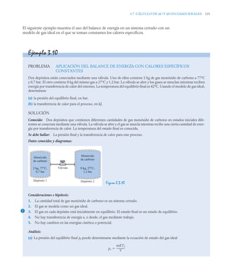 3.7 CÁLCULO DE ΔU Y ΔH EN GASES IDEALES 131
El siguiente ejemplo muestra el uso del balance de energía en un sistema cerrado con un
modelo de gas ideal en el que se toman constantes los calores específicos.
Ejemplo 3.10
PROBLEMA APLICACIÓN DEL BALANCE DE ENERGÍA CON CALORES ESPECÍFICOS
CONSTANTES
Dos depósitos están conectados mediante una válvula. Uno de ellos contiene 2 kg de gas monóxido de carbono a 77°C
y 0,7 bar. El otro contiene 8 kg del mismo gas a 27°C y 1,2 bar. La válvula se abre y los gases se mezclan mientras reciben
energía por transferencia de calor del entorno. La temperatura del equilibrio final es 42°C. Usando el modelo de gas ideal,
determínese
(a) la presión del equilibrio final, en bar.
(b) la transferencia de calor para el proceso, en kJ.
SOLUCIÓN
Conocido: Dos depósitos que contienen diferentes cantidades de gas monóxido de carbono en estados iniciales dife-
rentes se conectan mediante una válvula. La válvula se abre y el gas se mezcla mientras recibe una cierta cantidad de ener-
gía por transferencia de calor. La temperatura del estado final es conocida.
Se debe hallar: La presión final y la transferencia de calor para este proceso.
Datos conocidos y diagramas:
Figura E.3.10
Consideraciones e hipótesis:
1. La cantidad total de gas monóxido de carbono es un sistema cerrado.
2. El gas se modela como un gas ideal.
3. El gas en cada depósito está inicialmente en equilibrio. El estado final es un estado de equilibrio.
4. No hay transferencia de energía a, o desde, el gas mediante trabajo.
5. No hay cambios en las energías cinética o potencial.
Análisis:
(a) La presión del equilibrio final pf puede determinarse mediante la ecuación de estado del gas ideal
Monóxido
de carbono
Depósito 1 Depósito 2
2 kg, 77°C,
0,7 bar
Monóxido
de carbono
8 kg, 27°C,
1,2 bar
Válvula
1
pf
mRTf
V
-------------
-

 