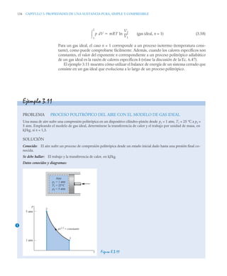 134 CAPITULO 3. PROPIEDADES DE UNA SUSTANCIA PURA, SIMPLE Y COMPRESIBLE
(gas ideal, n = 1) (3.58)
Para un gas ideal, el caso n = 1 corresponde a un proceso isotermo (temperatura cons-
tante), como puede comprobarse fácilmente. Además, cuando los calores específicos son
constantes, el valor del exponente n correspondiente a un proceso politrópico adiabático
de un gas ideal es la razón de calores específicos k (véase la discusión de la Ec. 6.47).
El ejemplo 3.11 muestra cómo utilizar el balance de energía de un sistema cerrado que
consiste en un gas ideal que evoluciona a lo largo de un proceso politrópico.
p dV
1
2
 mRT ln
V1
V2
-----
-

Ejemplo 3.11
PROBLEMA PROCESO POLITRÓPICO DEL AIRE CON EL MODELO DE GAS IDEAL
Una masa de aire sufre una compresión politrópica en un dispositivo cilindro–pistón desde p1 = 1 atm, T1 = 25 °C a p2 =
5 atm. Empleando el modelo de gas ideal, determínese la transferencia de calor y el trabajo por unidad de masa, en
kJ/kg, si n = 1,3.
SOLUCIÓN
Conocido: El aire sufre un proceso de compresión politrópica desde un estado inicial dado hasta una presión final co-
nocida.
Se debe hallar: El trabajo y la transferencia de calor, en kJ/kg.
Datos conocidos y diagramas:
Figura E.3.11
1
Aire
p1
T1
p2
= 1 atm
= 25°C
= 5 atm
1
2
pv1,3
= constante
5 atm
1 atm
p
v
 