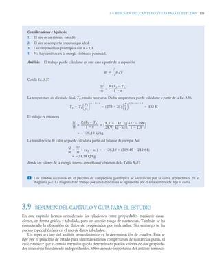 3.9 RESUMEN DEL CAPÍTULO Y GUÍA PARA EL ESTUDIO 135
3.9 RESUMEN DEL CAPÍTULO Y GUÍA PARA EL ESTUDIO
En este capítulo hemos considerado las relaciones entre propiedades mediante ecua-
ciones, en forma gráfica y tabulada, para un amplio rango de sustancias. También se ha
considerado la obtención de datos de propiedades por ordenador. Sin embargo se ha
puesto especial énfasis en el uso de datos tabulados.
Un aspecto clave del análisis termodinámico es la determinación de estados. Ésta se
rige por el principio de estado para sistemas simples compresibles de sustancias puras, el
cual establece que el estado intensivo queda determinado por los valores de dos propieda-
des intensivas linealmente independientes. Otro aspecto importante del análisis termodi-
Consideraciones e hipótesis:
1. El aire es un sistema cerrado.
2. El aire se comporta como un gas ideal.
3. La compresión es politrópica con n = 1,3.
4. No hay cambios en la energía cinética o potencial.
Análisis: El trabajo puede calcularse en este caso a partir de la expresión
Con la Ec. 3.57
La temperatura en el estado final, T2
, resulta necesaria. Dicha temperatura puede calcularse a partir de la Ec. 3.56
El trabajo es entonces
La transferencia de calor se puede calcular a partir del balance de energía. Así
donde los valores de la energía interna específica se obtienen de la Tabla A–22.
 Los estados sucesivos en el proceso de compresión politrópica se identifican por la curva representada en el
diagrama p–v. La magnitud del trabajo por unidad de masa se representa por el área sombreada bajo la curva.
W p dV
1
2


W
m
-----
R T2 T1

( )
1 n

------------------------------
-

T2 T1
p2
p1
----
-
⎝ ⎠
⎛ ⎞
n 1

( ) n

273 25

( )
5
1
--
-
⎝ ⎠
⎛ ⎞
1 3 1

,
( ) 1 3
,

432 K
  
W
m
-----
R T2 T1

( )
1 n

-----------------------------
- 8,314
28,97
--------------
-
kJ
kg · K
---------------
⎝ ⎠
⎛ ⎞ 432 298

1 1 3
,

---------------------------
-
⎝ ⎠
⎛ ⎞
 
= 128 19 kJ/kg
,

Q
m
---
-
W
m
----- u2 u1

( )
 128 19 309 45 212 64
,

,
( )

,

 
– 31,38 kJ/kg
=
 