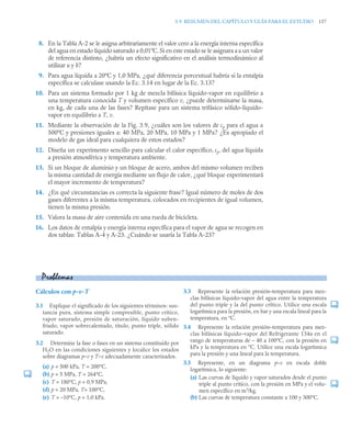 3.9 RESUMEN DEL CAPÍTULO Y GUÍA PARA EL ESTUDIO 137
8. En la Tabla A-2 se le asigna arbitrariamente el valor cero a la energía interna específica
del agua en estado líquido saturado a 0,01ºC. Si en este estado se le asignara a u un valor
de referencia distinto, ¿habría un efecto significativo en el análisis termodinámico al
utilizar u y h?
9. Para agua líquida a 20ºC y 1,0 MPa, ¿qué diferencia porcentual habría si la entalpía
específica se calculase usando la Ec. 3.14 en lugar de la Ec. 3.13?
10. Para un sistema formado por 1 kg de mezcla bifásica líquido-vapor en equilibrio a
una temperatura conocida T y volumen específico v, ¿puede determinarse la masa,
en kg, de cada una de las fases? Repítase para un sistema trifásico sólido-líquido-
vapor en equilibrio a T, v.
11. Mediante la observación de la Fig. 3.9, ¿cuáles son los valores de cp para el agua a
500ºC y presiones iguales a: 40 MPa, 20 MPa, 10 MPa y 1 MPa? ¿Es apropiado el
modelo de gas ideal para cualquiera de estos estados?
12. Diseña un experimento sencillo para calcular el calor específico, cp, del agua líquida
a presión atmosférica y temperatura ambiente.
13. Si un bloque de aluminio y un bloque de acero, ambos del mismo volumen reciben
la misma cantidad de energía mediante un flujo de calor, ¿qué bloque experimentará
el mayor incremento de temperatura?
14. ¿En qué circunstancias es correcta la siguiente frase? Igual número de moles de dos
gases diferentes a la misma temperatura, colocados en recipientes de igual volumen,
tienen la misma presión.
15. Valora la masa de aire contenida en una rueda de bicicleta.
16. Los datos de entalpía y energía interna específica para el vapor de agua se recogen en
dos tablas: Tablas A-4 y A-23. ¿Cuándo se usaría la Tabla A-23?
Cálculos con p-v-T
3.1 Explique el significado de los siguientes términos: sus-
tancia pura, sistema simple compresible, punto crítico,
vapor saturado, presión de saturación, líquido suben-
friado, vapor sobrecalentado, título, punto triple, sólido
saturado.
3.2 Determine la fase o fases en un sistema constituido por
H2O en las condiciones siguientes y localice los estados
sobre diagramas p–v y T–v adecuadamente caracterizados.
(a) p = 500 kPa, T = 200°C,
(b) p = 5 MPa, T = 264°C,
(c) T = 180°C, p = 0,9 MPa,
(d) p = 20 MPa, T= 100°C,
(e) T = –10°C, p = 1,0 kPa.
3.3 Represente la relación presión–temperatura para mez-
clas bifásicas líquido–vapor del agua entre la temperatura
del punto triple y la del punto crítico. Utilice una escala
logarítmica para la presión, en bar y una escala lineal para la
temperatura, en °C.
3.4 Represente la relación presión–temperatura para mez-
clas bifásicas líquido–vapor del Refrigerante 134a en el
rango de temperaturas de – 40 a 100°C, con la presión en
kPa y la temperatura en °C. Utilice una escala logarítmica
para la presión y una lineal para la temperatura.
3.5 Represente, en un diagrama p–v en escala doble
logarítmica, lo siguiente:
(a) Las curvas de líquido y vapor saturados desde el punto
triple al punto crítico, con la presión en MPa y el volu-
men específico en m3
/kg.
(b) Las curvas de temperatura constante a 100 y 300°C.
Problemas
 