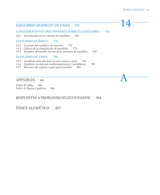 ÍNDICE ANALÍTICO xv
EQUILIBRIO QUÍMICOY DE FASES 765
CONSIDERACIONES PRELIMINARES SOBRE EL EQUILIBRIO 765
14.1 Introducción de los criterios de equilibrio 765
EQUILIBRIO QUÍMICO 770
14.2 Ecuación del equilibrio de reacción 770
14.3 Cálculo de la composición de equilibrio 773
14.4 Ejemplos adicionales del uso de la constante de equilibrio 783
EQUILIBRIO DE FASES 794
14.5 Equilibrio entre dos fases de una sustancia pura 794
14.6 Equilibrio en sistemas multicomponentes y multifásicos 795
14.7 Resumen del capítulo y guía para el estudio 801
APÉNDICES 808
Índice de tablas 808
Índice de figuras y gráficos 856
RESPUESTAS A PROBLEMAS SELECCIONADOS 864
ÍNDICE ALFABÉTICO 867
14
A
 