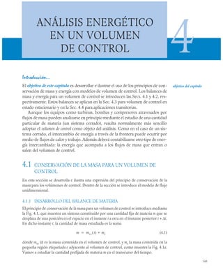 143
ANÁLISIS ENERGÉTICO
EN UN VOLUMEN
DE CONTROL 4
Introducción…
El objetivo de este capítulo es desarrollar e ilustrar el uso de los principios de con-
servación de masa y energía con modelos de volumen de control. Los balances de
masa y energía para un volumen de control se introducen las Secs. 4.1 y 4.2, res-
pectivamente. Estos balances se aplican en la Sec. 4.3 para volumen de control en
estado estacionario y en la Sec. 4.4 para aplicaciones transitorias.
Aunque los equipos como turbinas, bombas y compresores atravesados por
flujos de masa pueden analizarse en principio mediante el estudio de una cantidad
particular de materia (un sistema cerrado), resulta normalmente más sencillo
adoptar el volumen de control como objeto del análisis. Como en el caso de un sis-
tema cerrado, el intercambio de energía a través de la frontera puede ocurrir por
medio de flujos de calor y trabajo. Además deberá contabilizarse otro tipo de ener-
gía intercambiada: la energía que acompaña a los flujos de masa que entran o
salen del volumen de control.
4.1 CONSERVACIÓN DE LA MASA PARA UN VOLUMEN DE
CONTROL
En esta sección se desarrolla e ilustra una expresión del principio de conservación de la
masa para los volúmenes de control. Dentro de la sección se introduce el modelo de flujo
unidimensional.
4.1.1 DESARROLLO DEL BALANCE DE MATERIA
El principio de conservación de la masa para un volumen de control se introduce mediante
la Fig. 4.1, que muestra un sistema constituido por una cantidad fija de materia m que se
desplaza de una posición en el espacio en el instante t a otra en el instante posterior t + Δt.
En dicho instante t, la cantidad de masa estudiada es la suma
(4.1)
donde mvc (t) es la masa contenida en el volumen de control, y me la masa contenida en la
pequeña región etiquetada e adyacente al volumen de control, como muestra la Fig. 4.1a.
Vamos a estudiar la cantidad prefijada de materia m en el transcurso del tiempo.
objetivo del capítulo
m mvc t
( ) me


 