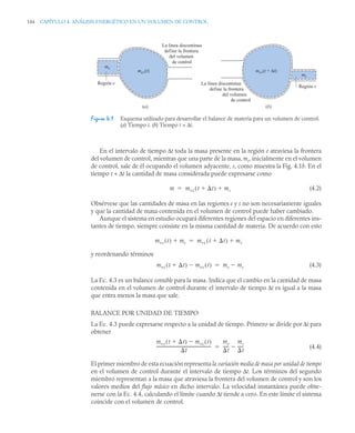144 CAPÍTULO 4. ANÁLISIS ENERGÉTICO EN UN VOLUMEN DE CONTROL
En el intervalo de tiempo Δt toda la masa presente en la región e atraviesa la frontera
del volumen de control, mientras que una parte de la masa, ms, inicialmente en el volumen
de control, sale de él ocupando el volumen adyacente, s, como muestra la Fig. 4.1b. En el
tiempo t + Δt la cantidad de masa considerada puede expresarse como
(4.2)
Obsérvese que las cantidades de masa en las regiones e y s no son necesariamente iguales
y que la cantidad de masa contenida en el volumen de control puede haber cambiado.
Aunque el sistema en estudio ocupará diferentes regiones del espacio en diferentes ins-
tantes de tiempo, siempre consiste en la misma cantidad de materia. De acuerdo con esto
y reordenando términos
(4.3)
La Ec. 4.3 es un balance contable para la masa. Indica que el cambio en la cantidad de masa
contenida en el volumen de control durante el intervalo de tiempo Δt es igual a la masa
que entra menos la masa que sale.
BALANCE POR UNIDAD DE TIEMPO
La Ec. 4.3 puede expresarse respecto a la unidad de tiempo. Primero se divide por Δt para
obtener
(4.4)
El primer miembro de esta ecuación representa la variación media de masa por unidad de tiempo
en el volumen de control durante el intervalo de tiempo Δt. Los términos del segundo
miembro representan a la masa que atraviesa la frontera del volumen de control y son los
valores medios del flujo másico en dicho intervalo. La velocidad instantánea puede obte-
nerse con la Ec. 4.4, calculando el límite cuando Δt tiende a cero. En este límite el sistema
coincide con el volumen de control.
Figura 4.1 Esquema utilizado para desarrollar el balance de materia para un volumen de control.
(a) Tiempo t. (b) Tiempo t + Δt.
La línea discontinua
define la frontera
del volumen
de control
La línea discontinua
define la frontera
del volumen
de control
Región e
Región s
mcv(t) mcv(t + Δt)
me
ms
(a) (b)
m mvc t t

( ) ms


mvc t
( ) me
 mvc t t

( ) ms


mvc t t

( ) mvc t
( )
 me ms


mvc t t

( ) mvc t
( )

t
-----------------------------------------------------
-
me
t
-----
-
ms
t
-----
-


 
