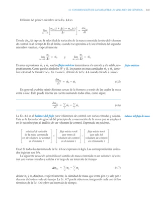 4.1 CONSERVACIÓN DE LA MASA PARA UN VOLUMEN DE CONTROL 145
El límite del primer miembro de la Ec. 4.4 es
Donde dmvc/dt expresa la velocidad de variación de la masa contenida dentro del volumen
de control en el tiempo Δt. En el límite, cuando t se aproxima a 0, los términos del segundo
miembro resultan, respectivamente
En estas expresiones y son los flujos másicos instantáneos a la entrada y a la salida, res-
pectivamente. Como para los símbolos y , los puntos en estas cantidades y deno-
tan velocidad de transferencia. En resumen, el límite de la Ec. 4.4 cuando t tiende a cero es
(4.5)
En general, podrán existir distintas zonas de la frontera a través de las cuales la masa
entra o sale. Esto puede tenerse en cuenta sumando todas ellas, como sigue:
(4.6)
La Ec. 4.6 es el balance del flujo para volúmenes de control con varias entradas y salidas.
Esta es la formulación general del principio de conservación de la masa que se empleará
en lo sucesivo para el análisis de un volumen de control. Expresada en palabras,
En el SI todos los términos de la Ec. 4.6 se expresan en kg/s. Las correspondientes unida-
des inglesas son lb/s.
La siguiente ecuación contabiliza el cambio de masa contenida en un volumen de con-
trol con varias entradas y salidas a lo largo de un intervalo de tiempo
(4.7)
donde me y ms denotan, respectivamente, la cantidad de masa que entra por e y sale por s
durante dicho intervalo de tiempo. La Ec. 4.7 puede obtenerse integrando cada uno de los
términos de la Ec. 4.6 sobre un intervalo de tiempo.
mvc t t

( ) mvc t
( )

t
-----------------------------------------------------
-
t 0
→
lim
dmvc
dt
-----------
-

me
t
-----
-
t 0
→
lim ṁe y
ms
t
-----
-
t 0
→
lim ṁs


ṁe ṁs flujos másicos
Ẇ Q̇ ṁe ṁs
dmvc
dt
-----------
- ṁe ṁs


dmvc
dt
-----------
- ṁe
e
 ṁs
s



balance del flujo de masa
velocidad de variación
de la masa contenida
en el volumen de control
en el instante t
flujo másico total
que entra al
volumen de control
en el instante t
flujo másico total
que sale del
volumen de control
en el instante t


mvc me
e
 ms
s



 
