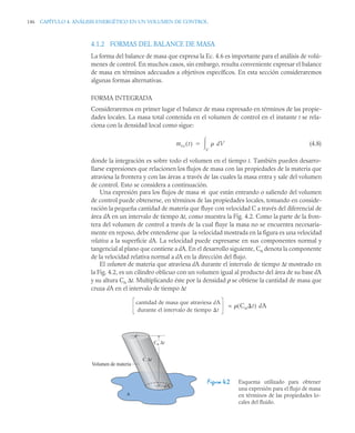 146 CAPÍTULO 4. ANÁLISIS ENERGÉTICO EN UN VOLUMEN DE CONTROL
4.1.2 FORMAS DEL BALANCE DE MASA
La forma del balance de masa que expresa la Ec. 4.6 es importante para el análisis de volú-
menes de control. En muchos casos, sin embargo, resulta conveniente expresar el balance
de masa en términos adecuados a objetivos específicos. En esta sección consideraremos
algunas formas alternativas.
FORMA INTEGRADA
Consideraremos en primer lugar el balance de masa expresado en términos de las propie-
dades locales. La masa total contenida en el volumen de control en el instante t se rela-
ciona con la densidad local como sigue:
(4.8)
donde la integración es sobre todo el volumen en el tiempo t. También pueden desarro-
llarse expresiones que relacionen los flujos de masa con las propiedades de la materia que
atraviesa la frontera y con las áreas a través de las cuales la masa entra y sale del volumen
de control. Esto se considera a continuación.
Una expresión para los flujos de masa que están entrando o saliendo del volumen
de control puede obtenerse, en términos de las propiedades locales, tomando en conside-
ración la pequeña cantidad de materia que fluye con velocidad C a través del diferencial de
área dA en un intervalo de tiempo Δt, como muestra la Fig. 4.2. Como la parte de la fron-
tera del volumen de control a través de la cual fluye la masa no se encuentra necesaria-
mente en reposo, debe entenderse que la velocidad mostrada en la figura es una velocidad
relativa a la superficie dA. La velocidad puede expresarse en sus componentes normal y
tangencial al plano que contiene a dA. En el desarrollo siguiente, Cn denota la componente
de la velocidad relativa normal a dA en la dirección del flujo.
El volumen de materia que atraviesa dA durante el intervalo de tiempo Δt mostrado en
la Fig. 4.2, es un cilindro oblicuo con un volumen igual al producto del área de su base dA
y su altura Cn Δt. Multiplicando éste por la densidad ρ se obtiene la cantidad de masa que
cruza dA en el intervalo de tiempo Δt
=
Figura 4.2 Esquema utilizado para obtener
una expresión para el flujo de masa
en términos de las propiedades lo-
cales del fluido.
mvc t
( )  dV
V


ṁ
cantidad de masa que atraviesa dA
durante el intervalo de tiempo t
 Cn t
( ) dA
A
dA
Cn Δt
C Δt
Volumen de materia
 