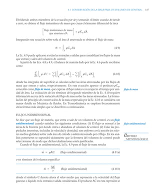 4.1 CONSERVACIÓN DE LA MASA PARA UN VOLUMEN DE CONTROL 147
Dividiendo ambos miembros de la ecuación por Δt y tomando el límite cuando Δt tiende
a cero, se obtiene el flujo instantáneo de masa que cruza el elemento diferencial de área
=
Integrando esta ecuación sobre toda el área A atravesada se obtiene el flujo de masa
(4.9)
La Ec. 4.9 puede aplicarse a todas las entradas y salidas para contabilizar los flujos de masa
que entran y salen del volumen de control.
A partir de las Ecs. 4.8 y 4.9, el balance de materia dado por la Ec. 4.6 puede escribirse
como
(4.10)
donde las integrales de superficie se calculan sobre las áreas atravesadas por los flujos de
masa que entran y salen, respectivamente. En esta ecuación aparece el producto ρCn,
conocido como flujo de masa, que expresa el flujo másico con respecto al tiempo por uni-
dad de área. La evaluación de los términos del segundo miembro de la Ec. 4.10 requiere
información acerca de la variación del flujo de masa sobre las áreas atravesadas. La formu-
lación del principio de conservación de la masa expresada por la Ec. 4.10 se considera con
mayor detalle en Mecánica de fluidos. En Termodinámica se emplean frecuentemente
otras formas más simples que se describen a continuación.
FLUJO UNIDIMENSIONAL
Se dice que un flujo de materia, que entra o sale de un volumen de control, es un flujo
unidimensional cuando satisface las siguientes condiciones: (1) El flujo es normal a las
áreas de la frontera por donde entra o abandona el volumen de control. (2) Todas las pro-
piedades intensivas, incluidas la velocidad y densidad, son uniformes con la posición (en valo-
res medios globales) sobre cada área de entrada o salida atravesada por el flujo. En los aná-
lisis posteriores se supondrá tácitamente que la frontera del volumen de control puede
seleccionarse de modo que dichas idealizaciones estén justificadas.
Cuando el flujo es unidimensional, la Ec. 4.9 para el flujo de masa resulta
(flujo unidimensional) (4.11a)
o en términos del volumen específico
(flujo unidimensional) (4.11b)
donde el símbolo C denota ahora el valor medio que representa a la velocidad del flujo
gaseoso o líquido en la entrada o salida consideradas. El producto AC en esta expresión se
flujo instántaneo de masa
que atraviesa dA
 Cn dA
ṁ Cn dA
A


d
dt
----
-  dV
V
 Cn dA
A

⎝ ⎠
⎛ ⎞
e
Cn dA
A

⎝ ⎠
⎛ ⎞
s
s


e


flujo de masa
flujo unidimensional
CRITERIO
METODOLÓGICO
ṁ AC

ṁ
AC
v
--------
-

 