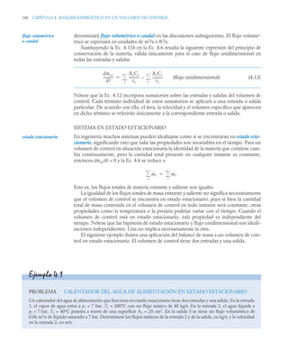 148 CAPÍTULO 4. ANÁLISIS ENERGÉTICO EN UN VOLUMEN DE CONTROL
denominará flujo volumétrico o caudal en las discusiones subsiguientes. El flujo volumé-
trico se expresará en unidades de m3
/s o ft3
/s.
Sustituyendo la Ec. 4.11b en la Ec. 4.6 resulta la siguiente expresión del principio de
conservación de la materia, válida únicamente para el caso de flujo unidimensional en
todas las entradas y salidas
(flujo unidimensional) (4.12)
Nótese que la Ec. 4.12 incorpora sumatorios sobre las entradas y salidas del volumen de
control. Cada término individual de estos sumatorios se aplicará a una entrada o salida
particular. De acuerdo con ello, el área, la velocidad y el volumen específico que aparecen
en dicho término se referirán únicamente a la correspondiente entrada o salida.
SISTEMA EN ESTADO ESTACIONARIO
En ingeniería muchos sistemas pueden idealizarse como si se encontraran en estado esta-
cionario, significando esto que todas las propiedades son invariables en el tiempo. Para un
volumen de control en situación estacionaria la identidad de la materia que contiene cam-
bia continuamente, pero la cantidad total presente en cualquier instante es constante,
entonces dmvc/dt = 0 y la Ec. 4.6 se reduce a
Esto es, los flujos totales de materia entrante y saliente son iguales.
La igualdad de los flujos totales de masa entrante y saliente no significa necesariamente
que el volumen de control se encuentra en estado estacionario, pues si bien la cantidad
total de masa contenida en el volumen de control en todo instante será constante, otras
propiedades como la temperatura o la presión podrían variar con el tiempo. Cuando el
volumen de control está en estado estacionario, toda propiedad es independiente del
tiempo. Nótese que las hipótesis de estado estacionario y flujo unidimensional son ideali-
zaciones independientes. Una no implica necesariamente la otra.
El siguiente ejemplo ilustra una aplicación del balance de masa a un volumen de con-
trol en estado estacionario. El volumen de control tiene dos entradas y una salida.
flujo volumétrico
o caudal
dmvc
dt
-----------
-
AeCe
ve
-----------
-
AsCs
vs
-----------
-
s


e


estado estacionario
ṁe
e
 ṁs
s


Ejemplo 4.1
PROBLEMA CALENTADOR DEL AGUA DE ALIMENTACIÓN EN ESTADO ESTACIONARIO
Un calentador del agua de alimentación que funciona en estado estacionario tiene dos entradas y una salida. En la entrada
1, el vapor de agua entra a p1 = 7 bar, T1 = 200°C con un flujo másico de 40 kg/s. En la entrada 2, el agua líquida a
p2 = 7 bar, T2 = 40°C penetra a través de una superficie A2 = 25 cm2
. En la salida 3 se tiene un flujo volumétrico de
0,06 m3
/s de líquido saturado a 7 bar. Determínese los flujos másicos de la entrada 2 y de la salida, en kg/s, y la velocidad
en la entrada 2, en m/s.
 