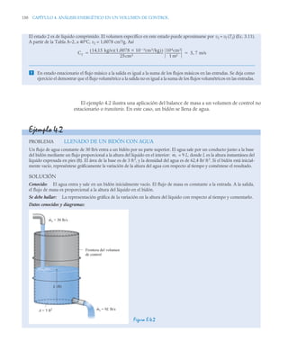 150 CAPÍTULO 4. ANÁLISIS ENERGÉTICO EN UN VOLUMEN DE CONTROL
El ejemplo 4.2 ilustra una aplicación del balance de masa a un volumen de control no
estacionario o transitorio. En este caso, un bidón se llena de agua.
El estado 2 es de líquido comprimido. El volumen específico en este estado puede aproximarse por v2 ≈ vf (T2) (Ec. 3.11).
A partir de la Tabla A–2, a 40°C, v2 = 1,0078 cm3
/g. Así
 En estado estacionario el flujo másico a la salida es igual a la suma de los flujos másicos en las entradas. Se deja como
ejercicio el demostrar que el flujo volumétrico a la salida no es igual a la suma de los flujos volumétricos en las entradas.
C2
14 15 kg/s
,
( ) 1,0078 10 3
 m3/kg
( )

( )
25cm2
-------------------------------------------------------------------------------------------------
-
104cm2
1 m2
-------------------
- 5 7 m/s
,
 
Ejemplo 4.2
PROBLEMA LLENADO DE UN BIDÓN CON AGUA
Un flujo de agua constante de 30 lb/s entra a un bidón por su parte superior. El agua sale por un conducto junto a la base
del bidón mediante un flujo proporcional a la altura del líquido en el interior: = 9 L, donde L es la altura instantánea del
líquido expresada en pies (ft). El área de la base es de 3 ft2
, y la densidad del agua es de 62,4 lb/ ft3
. Si el bidón está inicial-
mente vacío, represéntese gráficamente la variación de la altura del agua con respecto al tiempo y coméntese el resultado.
SOLUCIÓN
Conocido: El agua entra y sale en un bidón inicialmente vacío. El flujo de masa es constante a la entrada. A la salida,
el flujo de masa es proporcional a la altura del líquido en el bidón.
Se debe hallar: La representación gráfica de la variación en la altura del líquido con respecto al tiempo y comentarlo.
Datos conocidos y diagramas:
Figura E.4.2
ṁs
me = 30 lb/s
Frontera del volumen
de control
A = 3 ft2
L (ft)
ms = 9L lb/s
 
