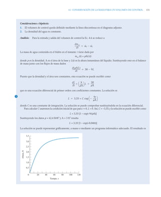 4.1 CONSERVACIÓN DE LA MASA PARA UN VOLUMEN DE CONTROL 151
Consideraciones e hipótesis:
1. El volumen de control queda definido mediante la línea discontinua en el diagrama adjunto.
2. La densidad del agua es constante.
Análisis: Para la entrada y salida del volumen de control la Ec. 4.6 se reduce a
La masa de agua contenida en el bidón en el instante t viene dada por
mvc (t) = ρAL(t)
donde ρ es la densidad, A es el área de la base y L(t) es la altura instantánea del líquido. Sustituyendo esto en el balance
de masa junto con los flujos de masa dados
Puesto que la densidad y el área son constantes, esta ecuación se puede escribir como
que es una ecuación diferencial de primer orden con coeficientes constantes. La solución es
donde C es una constante de integración. La solución se puede comprobar sustituyéndola en la ecuación diferencial.
Para calcular C usaremos la condición inicial de que para t = 0, L = 0. Así, C = –3,33,y la solución se puede escribir como
L = 3,33 [1 – exp(–9t/ρA)]
Sustituyendo los datos ρ = 62,4 lb/ft3
y A = 3 ft2
resulta
L = 3,33 [1 – exp(–0,048t)]
La solución se puede representar gráficamente, a mano o mediante un programa informático adecuado. El resultado es
dmvc
dt
-----------
- ṁe ṁs


d AL
( )
dt
------------------
- 30 9L


1
dL
dt
-----
- 9
A
------
-
⎝ ⎠
⎛ ⎞ L

30
A
------
-

L 3,33 + C exp
9t
A
------
-

⎝ ⎠
⎛ ⎞

0,5
0
1,0
1,5
2,0
2,5
3,0
3,5
20 40 60 80 100 120
Tiempo, s
Altura,
ft
 