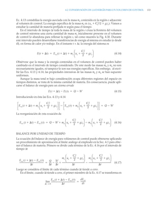 4.2 CONSERVACIÓN DE LA ENERGÍA PARA UN VOLUMEN DE CONTROL 153
Ec. 4.13 contabiliza la energía asociada con la masa me contenida en la región e adyacente
al volumen de control. La energía específica de la masa me es . Vamos a
estudiar la cantidad de materia prefijada m según pasa el tiempo.
En el intervalo de tiempo Δt toda la masa de la región e cruza la frontera del volumen
de control mientras una cierta cantidad de masa ms inicialmente presente en el volumen
de control lo abandona para rellenar la región s, tal como muestra la Fig. 4.3b. Durante
este intervalo pueden desarrollarse transferencias de energía al sistema en estudio (o desde
él), en forma de calor y/o trabajo. En el instante t + Δt, la energía del sistema es
(4.14)
Obsérvese que la masa y la energía contenidas en el volumen de control pueden haber
cambiado en el intervalo de tiempo considerado. De este modo las masas me y ms no son
necesariamente iguales, ni tampoco lo son sus energías específicas. Sin embargo, al escri-
bir las Ecs. 4.13 y 4.14, las propiedades intensivas de las masas me y ms se han supuesto
uniformes.
Aunque la masa total m bajo consideración ocupa diferentes regiones del espacio en
tiempos distintos, se trata de la misma cantidad de materia. En consecuencia, puede apli-
carse el balance de energía para un sistema cerrado
(4.15)
Introduciendo en ésta las Ecs. 4.13 y 4.14
La reorganización de esta ecuación da
(4.16)
BALANCE POR UNIDAD DE TIEMPO
La ecuación del balance de energía para volúmenes de control puede obtenerse aplicando
un procedimiento de aproximación al límite análogo al empleado en la Sec. 4.1 para obte-
ner el balance de materia. Primero se divide cada término de la Ec. 4.16 por el intervalo de
tiempo Δt
(4.17)
Luego se considera el límite de cada término cuando Δt tiende a cero.
En el límite, cuando Δt tiende a cero, el primer miembro de la Ec. 4.17 se transforma en
ue Ce
2/2 gze
 
( )
E t t

( ) Evc t t

( ) ms us
Cs
2
2
------
- gzs
 
⎝ ⎠
⎜ ⎟
⎛ ⎞


E t t

( ) E t
( )
 Q W


Evc t t

( ) ms us
Cs
2
2
------
- gzs
 
⎝ ⎠
⎜ ⎟
⎛ ⎞
 Evc t
( ) me ue
Ce
2
2
------
- gze
 
⎝ ⎠
⎜ ⎟
⎛ ⎞

 Q W


Evc t t

( ) Evc t
( )
 Q W
 me ue
Ce
2
2
------
- gze
 
⎝ ⎠
⎜ ⎟
⎛ ⎞
ms us
Cs
2
2
------
- gzs
 
⎝ ⎠
⎜ ⎟
⎛ ⎞



Evc t t

( ) Evc t
( )

t
---------------------------------------------------
-
Q
t
----
-
W
t
-----

mc ue
Ce
2
2
------
- gze
 
⎝ ⎠
⎜ ⎟
⎛ ⎞
t
------------------------------------------------
-
ms us
Cs
2
2
------
- gzs
 
⎝ ⎠
⎜ ⎟
⎛ ⎞
t
-----------------------------------------------
-



Evc t t

( ) Evc t
( )

t
---------------------------------------------------
-
t 0
→
lim
dEvc
dt
----------
-

 