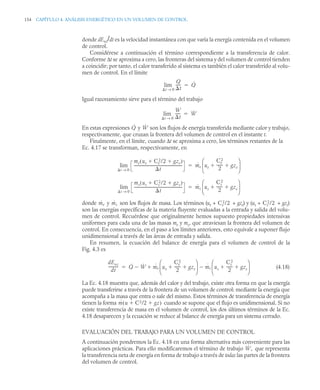 154 CAPÍTULO 4. ANÁLISIS ENERGÉTICO EN UN VOLUMEN DE CONTROL
donde dEvc/dt es la velocidad instantánea con que varía la energía contenida en el volumen
de control.
Considérese a continuación el término correspondiente a la transferencia de calor.
Conforme Δt se aproxima a cero, las fronteras del sistema y del volumen de control tienden
a coincidir; por tanto, el calor transferido al sistema es también el calor transferido al volu-
men de control. En el límite
Igual razonamiento sirve para el término del trabajo
En estas expresiones y son los flujos de energía transferida mediante calor y trabajo,
respectivamente, que cruzan la frontera del volumen de control en el instante t.
Finalmente, en el límite, cuando Δt se aproxima a cero, los términos restantes de la
Ec. 4.17 se transforman, respectivamente, en
donde y son los flujos de masa. Los términos (ue + + gze) y (us + + gzs)
son las energías específicas de la materia fluyente evaluadas a la entrada y salida del volu-
men de control. Recuérdese que originalmente hemos supuesto propiedades intensivas
uniformes para cada una de las masas me y ms, que atraviesan la frontera del volumen de
control. En consecuencia, en el paso a los límites anteriores, esto equivale a suponer flujo
unidimensional a través de las áreas de entrada y salida.
En resumen, la ecuación del balance de energía para el volumen de control de la
Fig. 4.3 es
(4.18)
La Ec. 4.18 muestra que, además del calor y del trabajo, existe otra forma en que la energía
puede transferirse a través de la frontera de un volumen de control: mediante la energía que
acompaña a la masa que entra o sale del mismo. Estos términos de transferencia de energía
tienen la forma cuando se supone que el flujo es unidimensional. Si no
existe transferencia de masa en el volumen de control, los dos últimos términos de la Ec.
4.18 desaparecen y la ecuación se reduce al balance de energía para un sistema cerrado.
EVALUACIÓN DEL TRABAJO PARA UN VOLUMEN DE CONTROL
A continuación pondremos la Ec. 4.18 en una forma alternativa más conveniente para las
aplicaciones prácticas. Para ello modificaremos el término de trabajo que representa
la transferencia neta de energía en forma de trabajo a través de todas las partes de la frontera
del volumen de control.
Q
t
-----
-
t 0
→
lim Q̇

W
t
-----
-
t 0
→
lim Ẇ

Q̇ Ẇ
me ue Ce
2/2 gze


( )
t
----------------------------------------------------
-
t 0
→
lim ṁe ue
Ce
2
2
------
- gze
 
⎝ ⎠
⎜ ⎟
⎛ ⎞

ms us Cs
2/2 gzs


( )
t
----------------------------------------------------
t 0
→
lim ṁs us
Cs
2
2
------
- gzs
 
⎝ ⎠
⎜ ⎟
⎛ ⎞

ṁe ṁs Ce
2/2 Cs
2/2
dEvc
dt
----------
- Q̇ Ẇ
 ṁe ue
Ce
2
2
------
- gze
 
⎝ ⎠
⎜ ⎟
⎛ ⎞
ṁs us
Cs
2
2
------
- gzs
 
⎝ ⎠
⎜ ⎟
⎛ ⎞



ṁ u C2/2 gz
 
( )
Ẇ,
 