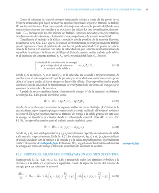 4.2 CONSERVACIÓN DE LA ENERGÍA PARA UN VOLUMEN DE CONTROL 155
Como el volumen de control siempre intercambia trabajo a través de las partes de su
frontera atravesadas por flujos de materia, resulta conveniente separar el término de trabajo
en dos contribuciones. Una corresponde al trabajo asociado con la presión del fluido cuya
masa se introduce en las entradas y se evacúa en las salidas. La otra contribución, denomi-
nada incluye todos los otros efectos del trabajo, como los asociados con ejes rotativos,
desplazamiento de la frontera, efectos eléctricos, magnéticos y de tensión superficial.
Considérese el trabajo a la salida s asociado con la presión de la materia fluyente.
Recuérdese de la Sec. 2.2.1 que la velocidad de transferencia de energía mediante trabajo
puede expresarse como el producto de una fuerza por la velocidad en el punto de aplica-
ción de la fuerza. De acuerdo con esto, la velocidad a la que la fuerza normal (normal a la
superficie de salida en la dirección del flujo) debida a la presión realiza trabajo en la salida,
es el producto de la fuerza normal, ps As, por la velocidad del flujo, Cs. Esto es
= (4.19)
donde ps es la presión, As es el área y Cs es la velocidad en la salida s, respectivamente. Al
escribir esto se está suponiendo que la presión y la velocidad son uniformes con la posi-
ción a lo largo y ancho del área en que se desarrolla el flujo. Una expresión similar puede
escribirse para la velocidad de transferencia de energía recibida en forma de trabajo por el
volumen de control en la entrada e.
A partir de estas consideraciones, el término de trabajo de la ecuación del balance
de energía, Ec. 4.18, puede escribirse como
(4.20)
donde, de acuerdo con el convenio de signos establecido para el trabajo, el término de la
entrada tiene signo negativo porque corresponde a trabajo realizado allí sobre el volumen
de control. El signo positivo precede al término de trabajo a la salida porque en este caso
la energía se transfiere al exterior desde el volumen de control. Con (Ec.
4.11b), la expresión anterior para el trabajo puede escribirse como
(4.21)
donde y son los flujos másicos y vs y ve los volúmenes específicos evaluados a la salida
y a la entrada, respectivamente. En la Ec. 4.21, los términos (pe ve) y (ps vs) contabilizan
el trabajo asociado con la presión a la entrada y a la salida, respectivamente. Normalmente
reciben el nombre de trabajo de flujo. El término engloba todas las demás transferencias
de energía en forma de trabajo a través de la frontera del volumen de control.
4.2.2 FORMAS DEL BALANCE DE ENERGÍA PARA UN VOLUMEN DE CONTROL
Sustituyendo la Ec. 4.21 en la Ec. 4.18 y reuniendo todos los términos referidos a la
entrada y a la salida en expresiones separadas, resulta la siguiente forma del balance de
energía para un volumen de control:
(4.22)
Ẇ
Ẇvc,
velocidad de transferencia de energía
por trabajo desde el volumen
de control en la salida s
ps As
( )Cs
Ẇ
Ẇ Ẇvc psAs
( )Cs peAe
( )Ce



AC ṁv

Ẇ Ẇvc ṁs psvs
( ) ṁe pe ve
( )



ṁs ṁe
ṁe ṁs
Ẇvc trabajo de flujo
dEvc
dt
----------
- Q̇vc Ẇvc
 ṁe ue peve
Ce
2
2
------
- gze
  
⎝ ⎠
⎜ ⎟
⎛ ⎞
ṁs us psvs
Cs
2
2
------
- gzs
  
⎝ ⎠
⎜ ⎟
⎛ ⎞



 