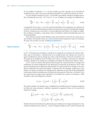 156 CAPÍTULO 4. ANÁLISIS ENERGÉTICO EN UN VOLUMEN DE CONTROL
Se ha añadido el subíndice “vc” a para resaltar que éste coincide con la velocidad de
transferencia de calor a través de la frontera (superficie de control) del volumen de control.
Los dos últimos términos de la Ec. 4.22 pueden reescribirse usando la entalpía especí-
fica h introducida en la Sec. 3.3.2. Con h = u + pv, el balance de energía se transforma en
(4.23)
La aparición de la suma u + pv en la ecuación del balance de energía para un volumen de
control es la razón fundamental para haber introducido previamente la propiedad entalpía.
Es decir, solamente por conveniencia. La forma algebraica del balance de energía se simpli-
fica al utilizar la entalpía y, como hemos visto, la entalpía se tabula normalmente junto con
otras propiedades.
En la práctica pueden existir distintas zonas de la frontera a través de las cuales entra o
sale materia. Esto puede tenerse en cuenta introduciendo sumatorios como en el balance
de masa. De acuerdo con esto, el balance de potencia es
(4.24)
La Ec. 4.24 representa un balance contable de la energía de un volumen de control. Esta-
blece que el incremento o disminución de la energía dentro del volumen de control es
igual a la diferencia entre la energía que entra y sale del mismo a través de su frontera. Los
mecanismos de transferencia de energía son el calor y el trabajo, como para los sistemas
cerrados, además de la energía que acompaña a los flujos de materia que entran o salen.
La Ec. 4.24 es la forma más general del principio de conservación de la energía para
volúmenes de control empleada en este libro para la resolución de problemas. Sirve como
punto de partida para la aplicación del principio de conservación de la energía en los aná-
lisis de volúmenes de control que siguen a continuación. Sin embargo, al igual que con el
balance de materia, el balance de energía puede expresarse en función de las propiedades
locales para obtener formulaciones de aplicación más general. Para ello, el término Evc(t),
que representa la energía total contenida en el volumen de control en el instante t, debe
escribirse como una integral de volumen
(4.25)
De manera similar, los términos que contabilizan las transferencias de energía asociadas a
los flujos de masa entrantes y salientes adoptarán la siguiente forma en la ecuación del
balance de energía:
(4.26)
Pueden obtenerse formulaciones adicionales para el balance de energía al expresar la velo-
cidad de transferencia de calor como la integral del flujo de calor, sobre la frontera del
Q̇
dEvc
dt
----------
- Q̇vc Ẇvc
 ṁe he
Ce
2
2
------
- gze
 
⎝ ⎠
⎜ ⎟
⎛ ⎞
ṁs hs
Cs
2
2
------
- gzs
 
⎝ ⎠
⎜ ⎟
⎛ ⎞



balance de potencia
dEvc
dt
----------
- Q̇vc Ẇvc
 ṁe he
Ce
2
2
------
- gze
 
⎝ ⎠
⎜ ⎟
⎛ ⎞
ṁs hs
Cs
2
2
------
- gzs
 
⎝ ⎠
⎜ ⎟
⎛ ⎞
s


e



Evc t
( ) e dV
V
  u
C
2
2
------
- gz
 
⎝ ⎠
⎜ ⎟
⎛ ⎞
dV
V

 
d
dt
----
- e dV
V
 Q̇vc Ẇvc
 h
C2
2
------
- gz
 
⎝ ⎠
⎛ ⎞  Cn dA
A
 e
e



h
C2
2
------
- gz
 
⎝ ⎠
⎛ ⎞  Cn dA
A
 s
s


Q̇vc
 