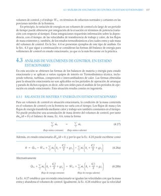 4.3 ANÁLISIS DE VOLÚMENES DE CONTROL EN ESTADO ESTACIONARIO 157
volumen de control, y el trabajo en términos de esfuerzos normales y cortantes en las
porciones móviles de la frontera.
En principio, la variación de energía en un volumen de control a lo largo de un período
de tiempo puede obtenerse por integración de la ecuación en términos de potencia (varia-
ción con respecto al tiempo). Estas integraciones requerirán información sobre la depen-
dencia, con el tiempo, de las velocidades de transferencia de trabajo y calor, de los flujos
de masa existentes y, también, de los estados termodinámicos a los cuales entra y sale masa
del volumen de control. En la Sec. 4.4 se presentan ejemplos de este tipo de análisis. En
la Sec. 4.3 que sigue a continuación se consideran las formas del balance de energía para
volúmenes de control en estado estacionario, ya que es la más frecuente en la práctica.
4.3 ANÁLISIS DE VOLÚMENES DE CONTROL EN ESTADO
ESTACIONARIO
En esta sección se obtienen las formas de los balances de materia y energía para estado
estacionario y se aplican a varios equipos de interés en Termodinámica técnica, inclu-
yendo toberas, turbinas, compresores e intercambiadores de calor. Las formas obtenidas
para la situación estacionaria no son aplicables en los períodos de operación de arranque
y parada de dichos equipos; es decir, sólo son útiles para el análisis de los períodos de ope-
ración en estado estacionario. Esta situación resulta común en ingeniería.
4.3.1 BALANCES DE MATERIA Y ENERGÍA EN ESTADO ESTACIONARIO
Para un volumen de control en situación estacionaria, la condición de la masa contenida
en el volumen de control y en la frontera no varía con el tiempo. Los flujos de masa y los
flujos de energía transferida mediante calor y trabajo son también constantes en el tiempo.
No puede producirse una acumulación de masa dentro del volumen de control, por tanto
dmvc/dt = 0 y el balance de masa, Ec. 4.6, toma la forma
(4.27)
Además, en estado estacionario dEvc/dt = 0, y por lo que la Ec. 4.24 puede escribirse como
(4.28a)
Alternativamente
(4.28b)
La Ec. 4.27 establece que en estado estacionario se igualan las velocidades con que la masa
entra y abandona el volumen de control. Igualmente, la Ec. 4.28 establece que la velocidad
Ẇvc
ṁe
e
 ṁs
s


(flujo másico saliente)
(flujo másico entrante)
0 Q̇vc Ẇvc
 ṁe he
Ce
2
2
------
- gze
 
⎝ ⎠
⎜ ⎟
⎛ ⎞
ṁs hs
Cs
2
2
------
- gzs
 
⎝ ⎠
⎜ ⎟
⎛ ⎞
s


e



Q̇vc ṁe he
Ce
2
2
------
- gze
 
⎝ ⎠
⎜ ⎟
⎛ ⎞
e

 Ẇvc ṁs hs
Cs
2
2
------
- gzs
 
⎝ ⎠
⎜ ⎟
⎛ ⎞
s



(flujo de energía entrante) (flujo de energía saliente)
 