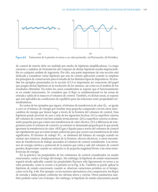4.3 ANÁLISIS DE VOLÚMENES DE CONTROL EN ESTADO ESTACIONARIO 159
de control de interés debe ser modelado por medio de hipótesis simplificadoras. La etapa
consciente y cuidadosa de formulación del conjunto de dichas hipótesis resulta imprescindi-
ble en cualquier análisis de ingeniería. Por ello, una parte importante de esta sección está
dedicada a considerar varias hipótesis que son de común aplicación cuando se emplean
los principios de conservación para el estudio de los distintos tipos de dispositivos. Al estu-
diar los ejemplos presentados en la sección 4.3.3 es importante ser consciente del papel
que juegan dichas hipótesis en la resolución de los mismos, así como en el análisis de los
resultados obtenidos. En todos los casos considerados se supone que el funcionamiento
es en estado estacionario. Se considera que el flujo es unidimensional en las zonas de
entrada y salida de la masa en el volumen de control. También, en dichas zonas, se supone
que son aplicables las condiciones de equilibrio para las relaciones entre propiedades ter-
modinámicas.
En varios de los ejemplos que siguen, el término de transferencia de calor se iguala
a cero en el balance de energía por resultar muy pequeño comparado con los otros inter-
cambios de energía que tienen lugar a través de la frontera del volumen de control. Esta
hipótesis puede provenir de uno o más de los siguientes hechos: (1) La superficie externa
del volumen de control está bien aislada térmicamente. (2) La superficie externa es dema-
siado pequeña para que exista una transferencia de calor efectiva. (3) La diferencia de tem-
peratura entre el volumen de control y su entorno es demasiado pequeña por lo que puede
ignorarse la transferencia de calor. (4) El gas o líquido pasa a través del volumen de control
tan rápidamente que no existe tiempo suficiente para que ocurra una transferencia de calor
significativa. El término de trabajo se eliminará del balance de energía cuando no
existan ejes rotativos, desplazamientos de la frontera, efectos eléctricos, u otros mecanis-
mos de transferencia de trabajo asociados al volumen de control considerado. Los térmi-
nos de energía cinética y potencial de la materia que entra y sale del volumen de control
pueden despreciarse cuando su variación es de pequeña magnitud frente a las otras trans-
ferencias de energía.
En la práctica, las propiedades de los volúmenes de control considerados en estado
estacionario, varían a lo largo del tiempo. Sin embargo, la hipótesis de estado estacionario
seguirá siendo aplicable cuando las propiedades fluctuen sólo ligeramente en torno a su
valor promedio, como le ocurre a la presión en la Fig. 4.4a. También se puede aplicar la
hipótesis de estado estacionario cuando se observan variaciones periódicas en el tiempo,
como en la Fig. 4.4b. Por ejemplo, en los motores alternativos y los compresores, los flujos
de entrada y salida pulsan conforme las válvulas abren y cierran. Otros parámetros tam-
bién podrían variar con el tiempo. Sin embargo, la hipótesis de estado estacionario puede
Figura 4.4 Variaciones de la presión en torno a un valor promedio. (a) Fluctuación. (b) Periódica.
t
p
pm
(a)
t
p
pm
(b)
Q̇vc
Ẇvc
 