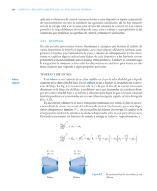 160 CAPÍTULO 4. ANÁLISIS ENERGÉTICO EN UN VOLUMEN DE CONTROL
aplicarse a volúmenes de control correspondientes a estos dispositivos si para cada periodo
de funcionamiento sucesivo se satisfacen las siguientes condiciones: (1) No hay variación
neta de la energía total y de la masa total dentro del volumen de control. (2) Los valores
promedio a lo largo del tiempo de los flujos de masa, calor y trabajo y las propiedades de las
sustancias que atraviesan la superficie de control, permanecen constantes.
4.3.3 EJEMPLOS
En esta sección presentamos breves discusiones y ejemplos que ilustran el análisis de
varios dispositivos de interés en ingeniería, tales como toberas y difusores, turbinas, com-
presores y bombas, intercambiadores de calor y válvulas de estrangulación. En las discu-
siones se explican algunas aplicaciones típicas de cada dispositivo y las hipótesis corres-
pondientes al modelo utilizado para el análisis termodinámico. También se considera aquí
la integración de sistemas en los cuales los dispositivos se combinan para formar un sis-
tema conjunto que responda a algún propósito particular.
TOBERAS Y DIFUSORES
Una tobera es un conducto de sección variable en el que la velocidad del gas o líquido
aumenta en la dirección del flujo. En un difusor el gas o líquido se desacelera en la direc-
ción del flujo. La Fig. 4.5 muestra una tobera, en la que el área de la sección transversal
disminuye en la dirección del flujo, y un difusor, en el que las paredes del conducto diver-
gen en la dirección del flujo. Las toberas y difusores para flujos de gas a elevada velocidad
también pueden estar constituidas por una sección convergente seguida de otra divergente
(Sec. 9.13).
En las toberas y difusores, el único trabajo intercambiado es el trabajo de flujo en las sec-
ciones donde la masa entra o sale del volumen de control. Por lo tanto, para estos dispo-
sitivos desaparece el término de la ecuación del balance de energía. El cambio en la
energía potencial desde la entrada a la salida es despreciable en la mayor parte de los casos.
En estado estacionario los balances de materia y energía se reducen, respectivamente, a
=
=
Figura 4.5 Representación de una tobera y un
difusor.
tobera
difusor
Ẇvc
dmvc
dt
-----------
-
0
ṁ1 ṁ2

dEvc
dt
----------
-
0
Q̇vc Ẇvc
0
 ṁ1 h1
C1
2
2
------
- gz1
 
⎝ ⎠
⎜ ⎟
⎛ ⎞
ṁ2 h2
C2
2
2
------
- gz2
 
⎝ ⎠
⎜ ⎟
⎛ ⎞


1
1
2
2
C2  C1
p2  p1
C2  C1
p2  p1
Tobera Difusor
 