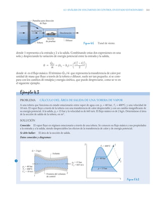 4.3 ANÁLISIS DE VOLÚMENES DE CONTROL EN ESTADO ESTACIONARIO 161
donde 1 representa a la entrada y 2 a la salida. Combinando estas dos expresiones en una
sola y despreciando la variación de energía potencial entre la entrada y la salida,
donde es el flujo másico. El término que representa la transferencia de calor por
unidad de masa que fluye a través de la tobera o difusor, suele ser tan pequeño, si se com-
para con los cambios de entalpía y energía cinética, que puede despreciarse, como se ve en
el siguiente ejemplo.
Figura 4.6 Tunel de viento.
Sección
de pruebas
Aceleración
Deceleración
Difusor
Pantallas para dirección
de flujo
Tobera
0
Q̇vc
ṁ
--------
- h1 h2

( )
C1
2
C2
2

2
---------------------
-
⎝ ⎠
⎛ ⎞
 

ṁ Q̇vc/ṁ
Ejemplo 4.3
PROBLEMA CÁLCULO DEL ÁREA DE SALIDA DE UNA TOBERA DE VAPOR
A una tobera que funciona en estado estacionario entra vapor de agua con p1 = 40 bar, T1 = 400°C, y una velocidad de
10 m/s. El vapor fluye a través de la tobera con una transferencia de calor despreciable y con un cambio insignificante de
su energía potencial. A la salida, p2 = 15 bar y la velocidad es de 665 m/s. El flujo másico es de 2 kg/s. Determínese el área
de la sección de salida de la tobera, en m2
.
SOLUCIÓN
Conocido: El vapor fluye en régimen estacionario a través de una tobera. Se conocen su flujo másico y sus propiedades
a la entrada y a la salida, siendo despreciables los efectos de la transferencia de calor y de energía potencial.
Se debe hallar: El área de la sección de salida.
Datos conocidos y diagramas:
Figura E.4.3
1
m = 2 kg/s
p1 = 40 bar
T1 = 400°C
C1 = 10 m/s
p2 = 15 bar
C2 = 665 m/s
1
1
2
2
Aislante
Frontera del volumen
de control
T1 = 400°C
p = 15 bar
p = 40 bar
v
T
 