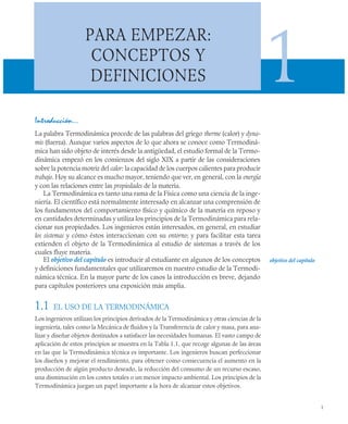 1
PARA EMPEZAR:
CONCEPTOS Y
DEFINICIONES 1
Introducción…
La palabra Termodinámica procede de las palabras del griego therme (calor) y dyna-
mis (fuerza). Aunque varios aspectos de lo que ahora se conoce como Termodiná-
mica han sido objeto de interés desde la antigüedad, el estudio formal de la Termo-
dinámica empezó en los comienzos del siglo XIX a partir de las consideraciones
sobre la potencia motriz del calor: la capacidad de los cuerpos calientes para producir
trabajo. Hoy su alcance es mucho mayor, teniendo que ver, en general, con la energía
y con las relaciones entre las propiedades de la materia.
La Termodinámica es tanto una rama de la Física como una ciencia de la inge-
niería. El científico está normalmente interesado en alcanzar una comprensión de
los fundamentos del comportamiento físico y químico de la materia en reposo y
en cantidades determinadas y utiliza los principios de la Termodinámica para rela-
cionar sus propiedades. Los ingenieros están interesados, en general, en estudiar
los sistemas y cómo éstos interaccionan con su entorno; y para facilitar esta tarea
extienden el objeto de la Termodinámica al estudio de sistemas a través de los
cuales fluye materia.
El objetivo del capítulo es introducir al estudiante en algunos de los conceptos
y definiciones fundamentales que utilizaremos en nuestro estudio de la Termodi-
námica técnica. En la mayor parte de los casos la introducción es breve, dejando
para capítulos posteriores una exposición más amplia.
1.1 EL USO DE LA TERMODINÁMICA
Los ingenieros utilizan los principios derivados de la Termodinámica y otras ciencias de la
ingeniería, tales como la Mecánica de fluidos y la Transferencia de calor y masa, para ana-
lizar y diseñar objetos destinados a satisfacer las necesidades humanas. El vasto campo de
aplicación de estos principios se muestra en la Tabla 1.1, que recoge algunas de las áreas
en las que la Termodinámica técnica es importante. Los ingenieros buscan perfeccionar
los diseños y mejorar el rendimiento, para obtener como consecuencia el aumento en la
producción de algún producto deseado, la reducción del consumo de un recurso escaso,
una disminución en los costes totales o un menor impacto ambiental. Los principios de la
Termodinámica juegan un papel importante a la hora de alcanzar estos objetivos.
objetivo del capítulo
 