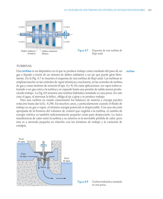 4.3 ANÁLISIS DE VOLÚMENES DE CONTROL EN ESTADO ESTACIONARIO 163
TURBINAS
Una turbina es un dispositivo en el que se produce trabajo como resultado del paso de un
gas o líquido a través de un sistema de álabes solidarios a un eje que puede girar libre-
mente. En la Fig. 4.7 se muestra el esquema de una turbina de flujo axial. Las turbinas se
emplean mucho en las centrales de vapor (térmicas y nucleares), en las centrales de turbina
de gas y como motores de aviación (Caps. 8 y 9). En estas aplicaciones, un vapor sobreca-
lentado o un gas entra a la turbina y se expande hasta una presión de salida menor produ-
ciendo trabajo. La Fig 4.8 muestra una turbina hidráulica instalada en una presa. En este
caso el agua, al atravesar la hélice, obliga al eje a girar y se produce trabajo.
Para una turbina en estado estacionario los balances de materia y energía pueden
reducirse hasta dar la Ec. 4.29b. En muchos casos, y particularmente cuando el fluido de
trabajo es un gas o vapor, el término energía potencial es despreciable. Con una elección
apropiada de la frontera del volumen de control que engloba a la turbina, el cambio de
energía cinética es también suficientemente pequeño como para despreciarlo. La única
transferencia de calor entre la turbina y su entorno es la inevitable pérdida de calor, pero
ésta es a menudo pequeña en relación con los términos de trabajo y la variación de
entalpía.
Figura 4.7 Esquema de una turbina de
flujo axial.
Figura 4.8 Turbina hidráulica instalada
en una presa.
Álabes estáticos
(Estator)
Álabes rotatorios
(Rotor)
turbina
Nivel
de agua
Nivel
de agua
Hélice
Flujo
de agua
 