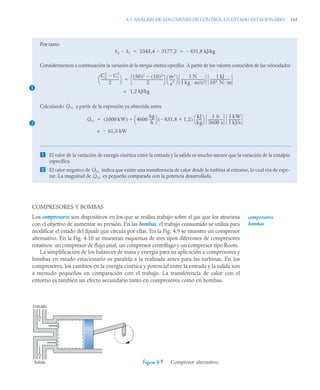 4.3 ANÁLISIS DE VOLÚMENES DE CONTROL EN ESTADO ESTACIONARIO 165
COMPRESORES Y BOMBAS
Los compresores son dispositivos en los que se realiza trabajo sobre el gas que los atraviesa
con el objetivo de aumentar su presión. En las bombas, el trabajo consumido se utiliza para
modificar el estado del líquido que circula por ellas. En la Fig. 4.9 se muestra un compresor
alternativo. En la Fig. 4.10 se muestran esquemas de tres tipos diferentes de compresores
rotativos: un compresor de flujo axial, un compresor centrífugo y un compresor tipo Roots.
La simplificación de los balances de masa y energía para su aplicación a compresores y
bombas en estado estacionario es paralela a la realizada antes para las turbinas. En los
compresores, los cambios en la energía cinética y potencial entre la entrada y la salida son
a menudo pequeños en comparación con el trabajo. La transferencia de calor con el
entorno es también un efecto secundario tanto en compresores como en bombas.
Por tanto
Consideraremos a continuación la variación de la energía cinética específica. A partir de los valores conocidos de las velocidades
Calculando a partir de la expresión ya obtenida antes
 El valor de la variación de energía cinética entre la entrada y la salida es mucho menor que la variación de la entalpía
específica.
 El valor negativo de indica que existe una transferencia de calor desde la turbina al entorno, lo cual era de espe-
rar. La magnitud de es pequeña comparada con la potencia desarrollada.
h2 h1
 2345 4 3177 2
,

, 831,8 kJ/kg

 
1
C2
2
C1
2

2
---------------------
-
⎝ ⎠
⎛ ⎞ 50
( )2 10
( )2

2
-----------------------------------
-
m2
s
2
-------
⎝ ⎠
⎛ ⎞ 1 N
1 kg m/s2
----------------------------
-
1 kJ
103 N m
------------------------
-

1,2 kJ/kg
=
2
Q̇vc
Q̇vc 1000 kW
( ) 4600
kg
h
-----
-
⎝ ⎠
⎛ ⎞ 831 8
, 1 2
,


( )
kJ
kg
------
⎝ ⎠
⎛ ⎞ 1 h
3600 s
-----------------
1 kW
1 kJ/s
--------------


61,3 kW

=
Q̇vc
Q̇vc
Figura 4.9 Compresor alternativo.
compresores
bombas
Entrada
Salida
 