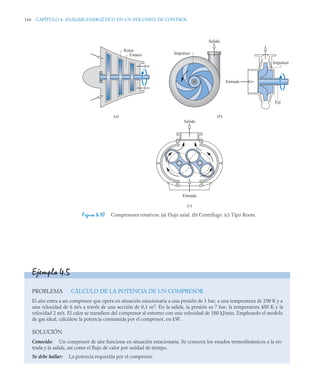166 CAPÍTULO 4. ANÁLISIS ENERGÉTICO EN UN VOLUMEN DE CONTROL
Figura 4.10 Compresores rotativos: (a) Flujo axial. (b) Centrífugo. (c) Tipo Roots.
Rotor
Estator Impulsor
Salida
Salida
Entrada
(c)
Entrada
Eje
(a) (b)
Impulsor
Ejemplo 4.5
PROBLEMA CÁLCULO DE LA POTENCIA DE UN COMPRESOR
El aire entra a un compresor que opera en situación estacionaria a una presión de 1 bar, a una temperatura de 290 K y a
una velocidad de 6 m/s a través de una sección de 0,1 m2
. En la salida, la presión es 7 bar, la temperatura 450 K y la
velocidad 2 m/s. El calor se transfiere del compresor al entorno con una velocidad de 180 kJ/min. Empleando el modelo
de gas ideal, calcúlese la potencia consumida por el compresor, en kW.
SOLUCIÓN
Conocido: Un compresor de aire funciona en situación estacionaria. Se conocen los estados termodinámicos a la en-
trada y la salida, así como el flujo de calor por unidad de tiempo.
Se debe hallar: La potencia requerida por el compresor.
 