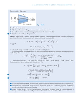 4.3 ANÁLISIS DE VOLÚMENES DE CONTROL EN ESTADO ESTACIONARIO 167
Datos conocidos y diagramas:
Figura E.4.5
Consideraciones e hipótesis:
1. El volumen de control de la figura se encuentra en estado estacionario.
2. Puede despreciarse la variación de energía potencial entre la entrada y la salida.
3. Se aplica el modelo de gas ideal para el aire.
Análisis: Para calcular la potencia consumida por el compresor, comenzaremos planteando el balance de energía de
un volumen de control en estado estacionario con un solo flujo de entrada y salida:
Despejando
La variación de energía potencial se desprecia de acuerdo con la hipótesis 2.
El flujo másico puede calcularse a partir de los datos correspondientes a la entrada empleando la ecuación térmica de
estado del gas ideal
Las entalpías específicas h1 y h2 se toman de la Tabla A–22. A 290 K, h1 = 290,16 kJ/kg. A 450 K, h2 = 451,8 kJ/kg.
Sustituyendo estos valores en la expresión obtenida para
 Puede comprobarse la validez de aplicar el modelo de gas ideal utilizando las gráficas generalizadas de compresibilidad.
 La contribución del término de energía cinética es despreciable en este caso. También es pequeña la transferencia
de calor con relación a la potencia consumida.
 En este ejemplo y tienen valores negativos, indicando que el calor es cedido por el compresor y que el
trabajo es realizado sobre el aire que fluye a su través. La potencia consumida es 119,4 kW.
Compresor
de aire
p1 = 1 bar
T1 = 290 K
C1 = 6 m/s
A1 = 0,1m2
p2 = 7 bar
T2 = 450 K
C2 = 2 m/s
1 2
Wvc = ?
·
Qvc = –180 kJ/min
·
1
0 Q̇vc Ẇvc
 ṁ h1
C1
2
2
------
- gz1
 
⎝ ⎠
⎛ ⎞ ṁ h2
C2
2
2
------
- gz2
 
⎝ ⎠
⎛ ⎞



Ẇvc Q̇vc ṁ h1 h2

( )
C1
2
C2
2

2
---------------------
-
⎝ ⎠
⎛ ⎞



ṁ
A1 C1
v1
--------------
A1 C1 p1
R/M
( )T1
-----------------------
-
0 1 m2
,
( ) 6 m/s
( ) 105 N/m2
( )
8314
28 97
,
--------------
-
N m
kg K
-------------
-
⎝ ⎠
⎛ ⎞ 290 K
( )
---------------------------------------------------------------------------
- 0 72 kg/s
,
   
Ẇvc
2
3
Ẇvc 180
kJ
min
---------
-

⎝ ⎠
⎛ ⎞ 1 min
60 s
---------------
- 0 72
kg
s
-----
- 290 16 451 8
,

,
( )
kJ
kg
-----
-
,


+
62 22

2
------------------
-
⎝ ⎠
⎛ ⎞ m2
s2
-------
⎝ ⎠
⎛ ⎞ 1 N
1 kg m/s2
----------------------------
-
1 kJ
103 N m
-------------------------
-
– 3
kJ
s
----
- 0 72
,
kg
s
-----
- 161 64 0 02
,

,

( )
kJ
kg
-----
-

=
119 4
,
kJ
s
----
- 1 kW
1 kJ/s
-------------
-
 119 4 kW
,


=
Q̇vc Ẇvc
 
