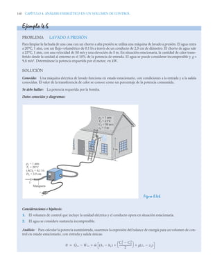 168 CAPÍTULO 4. ANÁLISIS ENERGÉTICO EN UN VOLUMEN DE CONTROL
Ejemplo 4.6
PROBLEMA LAVADO A PRESIÓN
Para limpiar la fachada de una casa con un chorro a alta presión se utiliza una máquina de lavado a presión. El agua entra
a 20°C, 1 atm, con un flujo volumétrico de 0,1 l/s a través de un conducto de 2,5 cm de diámetro. El chorro de agua sale
a 23°C, 1 atm, con una velocidad de 50 m/s y una elevación de 5 m. En situación estacionaria, la cantidad de calor trans-
ferido desde la unidad al entorno es el 10% de la potencia de entrada. El agua se puede considerar incompresible y g =
9,8 m/s2
. Determínese la potencia requerida por el motor, en kW.
SOLUCIÓN
Conocido: Una máquina eléctrica de lavado funciona en estado estacionario, con condiciones a la entrada y a la salida
conocidas. El valor de la transferencia de calor se conoce como un porcentaje de la potencia consumida.
Se debe hallar: La potencia requerida por la bomba.
Datos conocidos y diagramas:
Figura E.4.6
Consideraciones e hipótesis:
1. El volumen de control que incluye la unidad eléctrica y el conducto opera en situación estacionaria.
2. El agua se considera sustancia incompresible.
Análisis: Para calcular la potencia suministrada, usaremos la expresión del balance de energía para un volumen de con-
trol en estado estacionario, con entrada y salida únicas:
5 m
+
–
p1 = 1 atm
T1 = 20°C
(AC)1 = 0,1 l/s
D1 = 2,5 cm
Manguera
1
p2 = 1 atm
T2 = 23°C
C2 = 50 m/s
z2 = 5 m
2
0 Q̇vc Ẇvc
 ṁ h1 h2

( )
C1
2
C2
2

2
---------------------
-
⎝ ⎠
⎛ ⎞
g z1 z2

( )
 


 
