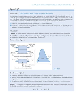 4.3 ANÁLISIS DE VOLÚMENES DE CONTROL EN ESTADO ESTACIONARIO 171
Ejemplo 4.7
PROBLEMA CONDENSADOR DE UNA PLANTA DE POTENCIA
Al condensador de una central térmica entra vapor de agua a 0,1 bar con un título de 0,95 y el condensado sale a 0,1 bar
y 45°C. El agua de refrigeración entra al condensador como una corriente separada a 20°C y sale también como líquido
a 35°C sin cambio en la presión. El calor transferido al entorno del condensador y las variaciones de las energías cinética
y potencial de las corrientes pueden despreciarse. Para una operación en estado estacionario, determínese
(a) la relación de caudales entre el agua de refrigeración y el vapor condensante.
(b) la velocidad de transferencia de energía desde el vapor condensante al agua de refrigeración, en kJ por kg de vapor
que pasa a través del condensador.
SOLUCIÓN
Conocido: El vapor condensa, en estado estacionario, por interacción con una corriente separada de agua líquida.
Se debe hallar: La relación de flujos másicos entre el agua de refrigeración y el vapor condensante, así como la velocidad
de transferencia de energía desde el vapor al agua de refrigeración.
Datos conocidos y diagramas:
Figura E.4.7
Consideraciones e hipótesis:
1. Cada uno de los dos volúmenes de control mostrados en el esquema está en estado estacionario.
2. Pueden despreciarse las variaciones de energía cinética y potencial entre la entrada y la salida en las dos corrientes
separadas.
3. Se aplicará el modelo de líquido incompresible al agua de refrigeración, la cual permanece a presión constante.
Análisis: Las corrientes de vapor y agua de refrigeración no se mezclan. Por tanto, el balance de materia para cada una
de ellas bajo la condición de estado estacionario se reducirá a
y
T
v
2
4
3
1
0,1 bar
45,8°C
2 1
2 1
3 4
Vapor de agua
0,1 bar
x = 0,95
Condensado
0,1 bar
45°C
Agua de
refrigeración
35°C
Agua de
refrigeración
20°C
Volumen de control para el apartado (a)
Volumen de control para el apartado (b)
Condensado Vapor de agua
Energía transferida al agua
de refrigeración
ṁ1 ṁ2
 ṁ3 ṁ4

 