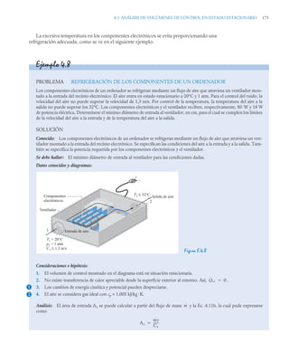 4.3 ANÁLISIS DE VOLÚMENES DE CONTROL EN ESTADO ESTACIONARIO 173
La excesiva temperatura en los componentes electrónicos se evita proporcionando una
refrigeración adecuada, como se ve en el siguiente ejemplo.
Ejemplo 4.8
PROBLEMA REFRIGERACIÓN DE LOS COMPONENTES DE UN ORDENADOR
Los componentes electrónicos de un ordenador se refrigeran mediante un flujo de aire que atraviesa un ventilador mon-
tado a la entrada del recinto electrónico. El aire entra en estado estacionario a 20°C y 1 atm. Para el control del ruido, la
velocidad del aire no puede superar la velocidad de 1,3 m/s. Por control de la temperatura, la temperatura del aire a la
salida no puede superar los 32°C. Los componentes electrónicos y el ventilador reciben, respectivamente, 80 W y 18 W
de potencia eléctrica. Determínese el mínimo diámetro de entrada al ventilador, en cm, para el cual se cumplen los límites
de la velocidad del aire a la entrada y de la temperatura del aire a la salida.
SOLUCIÓN
Conocido: Los componentes electrónicos de un ordenador se refrigeran mediante un flujo de aire que atraviesa un ven-
tilador montado a la entrada del recinto electrónico. Se especifican las condiciones del aire a la entrada y a la salida. Tam-
bién se especifica la potencia requerida por los componentes electrónicos y el ventilador.
Se debe hallar: El mínimo diámetro de entrada al ventilador para las condiciones dadas.
Datos conocidos y diagramas:
Figura E.4.8
Consideraciones e hipótesis:
1. El volumen de control mostrado en el diagrama está en situación estacionaria.
2. No existe transferencia de calor apreciable desde la superficie exterior al entorno. Así, .
3. Los cambios de energía cinética y potencial pueden despreciarse.
4. El aire se considera gas ideal con cp = 1,005 kJ/kg·K.
Análisis: El área de entrada A1 se puede calcular a partir del flujo de masa y la Ec. 4.11b, la cual pude expresarse
como
+
–
Entrada de aire
Salida de aire
T1 = 20°C
p1 = 1 atm
C1 ≤ 1,3 m/s
1
2
T2 ≤ 32°C
Componentes
electrónicos
Ventilador
1
2
Q̇vc 0

ṁ
A1
ṁv
C1
------
-

 