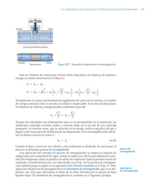 4.3 ANÁLISIS DE VOLÚMENES DE CONTROL EN ESTADO ESTACIONARIO 175
Para un volumen de control que encierre dicho dispositivo, los balances de materia y
energía en estado estacionario se reducen a
Normalmente no existe una transferencia significativa de calor con el entorno, y el cambio
de energía potencial entre la entrada y la salida es despreciable. Con estas idealizaciones,
los balances de materia y energía pueden combinarse para dar
Aunque las velocidades son relativamente altas en las proximidades de la restricción, las
mediciones realizadas corriente arriba y corriente abajo de la sección de área reducida
mostrarán, en muchos casos, que la variación en la energía cinética específica del gas o
líquido entre los puntos de medida puede ser despreciado. Con esta simplificación adicio-
nal, la última ecuación se reduce a
(4.30)
Cuando el flujo a través de una válvula u otra resistencia es idealizado de esta forma, el
proceso se denomina proceso de estrangulación.
Una aplicación del concepto de proceso de estrangulación se emplea en sistemas de
refrigeración por compresión de vapor, donde se utiliza una válvula para disminuir la pre-
sión del refrigerante desde la presión a la salida del condensador hasta la presión menor del
evaporador. Consideraremos esto con más detalle en el Cap. 10. El proceso de estrangula-
ción también juega un papel en la expansión Joule-Thomson estudiada en el Cap. 11. Otra
aplicación del proceso de estrangulación es el calorímetro de estrangulación, que es un dis-
positivo que sirve para determinar el título de un flujo formado por la mezcla de fases
líquido–vapor. El calorímetro de estrangulación se considera en el siguiente ejemplo.
Figura 4.12 Ejemplos de dispositivos de estrangulación.
Entrada Salida
Válvula parcialmente abierta
Tapón poroso
Entrada Salida
0 ṁ1 ṁ2


0 Q̇vc Ẇvc
0
 ṁ1 h1
C1
2
2
------
- gz1
 
⎝ ⎠
⎜ ⎟
⎛ ⎞
ṁ2 h2
C2
2
2
------
- gz2
 
⎝ ⎠
⎜ ⎟
⎛ ⎞



h1
C1
2
2
------
-
 h2
C2
2
2
------
-


h1 h2

proceso de
estrangulación
calorímetro
de estrangulación
 