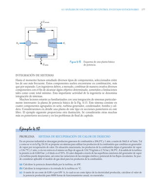 4.3 ANÁLISIS DE VOLÚMENES DE CONTROL EN ESTADO ESTACIONARIO 177
INTEGRACIÓN DE SISTEMAS
Hasta el momento hemos estudiado diversos tipos de componentes, seleccionados entre
los de uso más frecuente. Estos componentes suelen encontrarse en combinación, más
que por separado. Los ingenieros deben, a menudo, combinar de manera creativa diversos
componentes con el fin de alcanzar algún objetivo determinado, sometidos a limitaciones
tales como coste total mínimo. Esta importante actividad de la ingeniería se denomina
integración de sistemas.
Muchos lectores estarán ya familiarizados con una integración de sistemas particular-
mente interesante: la planta de potencia básica de la Fig. 4.13. Este sistema consiste en
cuatro componentes agrupados en serie, turbina-generador, condensador, bomba y cal-
dera. Consideraremos en detalle una planta de este tipo en secciones posteriores en este
libro. El ejemplo siguiente proporciona otra ilustración. Se considerarán otras muchas
más en posteriores secciones y en los problemas de final de capítulo.
Figura 4.13 Esquema de una planta básica
de potencia.
Caldera
Condensador
Turbina
Bomba
Qentrada
Qsalida
Wb Wt
·
·
·
·
Ejemplo 4.10
PROBLEMA SISTEMA DE RECUPERACIÓN DE CALOR DE DESECHO
En un proceso industrial se descargan productos gaseosos de combustión a 204,5ºC y 1 atm, a razón de 5663,4 m3
/min. Tal
y como se ve en la Fig. E4.10, se propone un sistema para utilizar los productos de la combustión que combina un generador
de vapor por recuperación de calor. En situación estacionaria, los productos de la combustión dejan el generador de vapor
a 126,7ºC y 1 atm, y a la vez entra en el mismo un flujo de agua de 124,75 kg/min a 2,76 bar y 38,9ºC. A la salida de la turbina
la presión es de 0,069 bar y el título es el 93%. El calor disipado a través de las superficies exteriores del generador de vapor
y la turbina puede despreciarse, así como las variaciones de las energías cinética y potencial de los flujos circulantes. Se pue-
de considerar aplicable el modelo de gas ideal para los productos de la combustión.
(a) Calcúlese la potencia desarrollada por la turbina, en kW.
(b) Calcúlese la temperatura a la entrada de la turbina en °C.
(c) A razón de un coste de 0,08 u por kW ·h, lo cual es un coste típico de la electricidad producida, calcúlese el valor de
la potencia producida para 8000 horas de funcionamiento anual, en euros/año.
 